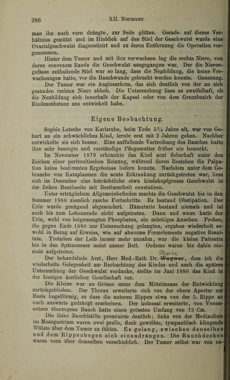 man ihn nach vorn drängte, zur Seite glitten. Gerade auf dieses Ver¬ hältnis gestützt und im Hinblick auf den Stiel der Geschwulst wurde eine Ovarialgeschwulst diagnosticirt und zu deren Entfernung die Operation vor¬ genommen. Hinter dem Tumor und mit ihm verwachsen lag die rechte Niere, von deren convexem Rande die Geschwulst ausgegangen war. Der die Nieren- gefässe enthaltende Stiel war so lang, dass die Neubildung, die keine Ver¬ wachsungen hatte, vor die Bauchwunde gebracht werden konnte. Genesung. Der Tumor war ein Angiosarkom, das sich deutlich von der an sich gesunden rechten Niere abhob. Die Untersuchung liess es zweifelhaft, ob die Neubildung sich innerhalb der Kapsel oder von dem Grenzbezirk der Rindensubstanz aus entwickelt habe. Eigene Beobachtung. Sophie Letsche von Karlsruhe, beim Tode 53/4 Jahre alt, war von Ge¬ burt an ein schwächliches Kind, lernte erst mit 2 Jahren gehen. Nachher entwickelte sie sich besser. Eine auffallende Vortreibung des Bauches hatte ihre sehr besorgte und verständige Pflegemutter früher nie bemerkt. Im 'November 1879 erkrankte das Kind acut fieberhaft unter den Zeichen einer peritonitischen Reizung, während deren Bestehen die Palpa¬ tion keine bestimmten Ergebnisse liefern konnte. Nachdem unter dem Ge¬ brauche von Kataplasmen die acute Erkrankung zurückgetreten war, liess sich im December eine beträchtliche etwa kindskopfgrosse Geschwulst in der linken Bauchseite mit Bestimmtheit constatiren. Unter erträglichem Allgemeinbefinden machte die Geschwulst bis in den Sommer 1880 ziemlich rasche Fortschritte. Es bestand Obstipation. Der Urin wurde genügend abgesondert. Hämaturie bestand niemals und ist auch bis zum Lebensende nicht aufgetreten. Dann und wann hatte der Urin, wohl von beigemengten Phosphaten, ein milchiges Ansehen. Proben, die gegen Ende 1880 zur Untersuchung gelangten, ergaben wiederholt so¬ wohl in Bezug auf Eiweiss, wie auf abnorme Formelemente negative Resul¬ tate. Trotzdem der Leib immer mehr zunahm, war die kleine Patientin bis in den Spätsommer meist ausser Bett. Oedeme waren bis dahin nie¬ mals aufgetreten. Der behandelnde Arzt, Herr Med.-Rath Dr. Wagner, dem ich die wiederholte Gelegenheit zur Beobachtung des Kindes und auch die spätere Untersuchung der Geschwulst verdanke, stellte im Juni 1880 das Kind in der hiesigen ärztlichen Gesellschaft vor. Die Kleine war an Grösse unter dem Mittelmaass der Entwicklung zurückgeblieben. Der Thorax erweiterte sich von der obern Apertur zur Basis kegelförmig, so dass die unteren Rippen etwa von der 5. Rippe an nach auswärts gedrängt erscheinen. Der kolossal erweiterte, von Venen¬ netzen überzogene Bauch hatte einen grössten Umfang von 73 Cm. Die linke Bauchhälfte prominirte deutlich; links von der Medianlinie! im Mesogastrium waren zwei pralle, flach gewölbte, tympanitisch klingende Wülste über dem Tumor zu fühlen. Es gelang, zwischen denselben| und dem Rippenbogen sich einzudrängen. Die Bauchdeckenj waren vorn über demselben verschieblich. Der Tumor selbst war von un-l