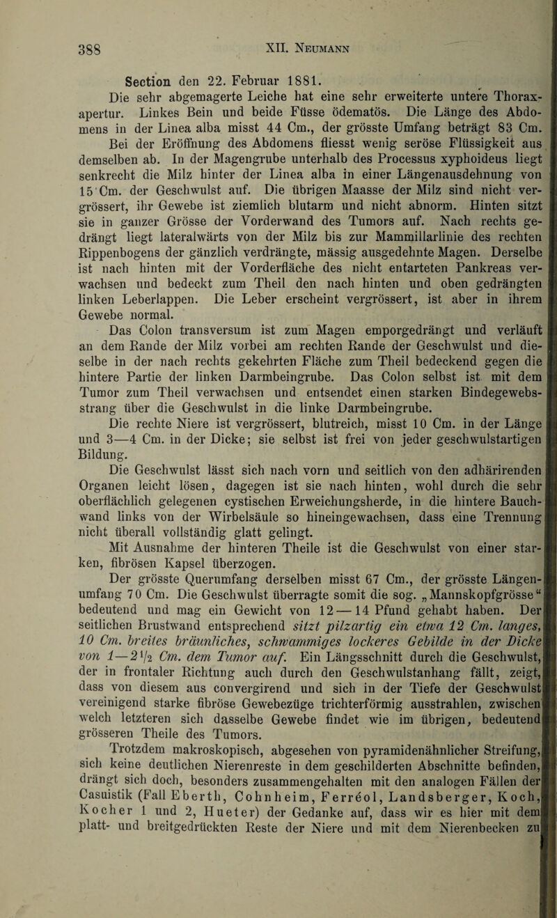 Section den 22. Februar 1881. Die sehr abgemagerte Leiche hat eine sehr erweiterte untere Thorax¬ apertur. Linkes Bein und beide Füsse ödematös. Die Länge des Abdo¬ mens in der Linea alba misst 44 Cm., der grösste Umfang beträgt 83 Cm. Bei der Eröffnung des Abdomens fliesst wenig seröse Flüssigkeit aus demselben ab. In der Magengrube unterhalb des Processus xyphoideus liegt senkrecht die Milz hinter der Linea alba in einer Längenausdehnung von 15 Cm. der Geschwulst auf. Die übrigen Maasse der Milz sind nicht ver- grössert, ihr Gewebe ist ziemlich blutarm und nicht abnorm. Hinten sitzt sie in ganzer Grösse der Vorderwand des Tumors auf. Nach rechts ge¬ drängt liegt lateralwärts von der Milz bis zur Mammillarlinie des rechten Rippenbogens der gänzlich verdrängte, mässig ausgedehnte Magen. Derselbe ist nach hinten mit der Vorderfläche des nicht entarteten Pankreas ver¬ wachsen und bedeckt zum Theil den nach hinten und oben gedrängten linken Leberlappen. Die Leber erscheint vergrössert, ist aber in ihrem Gewebe normal. Das Colon transversum ist zum Magen emporgedrängt und verläuft an dem Rande der Milz vorbei am rechten Rande der Geschwulst und die¬ selbe in der nach rechts gekehrten Fläche zum Theil bedeckend gegen die hintere Partie der linken Darmbeingrube. Das Colon selbst ist mit dem Tumor zum Theil verwachsen und entsendet einen starken Bindegewebs- strang über die Geschwulst in die linke Darmbeingrube. Die rechte Niere ist vergrössert, blutreich, misst 10 Cm. in der Länge und 3—4 Cm. in der Dicke; sie selbst ist frei von jeder geschwulstartigen Bildung. Die Geschwulst lässt sich nach vorn und seitlich von den adhärirenden Organen leicht lösen, dagegen ist sie nach hinten, wohl durch die sehr oberflächlich gelegenen cystischen Erweichungsherde, in die hintere Bauch¬ wand links von der Wirbelsäule so hineingewachsen, dass eine Trennung nicht überall vollständig glatt gelingt. Mit Ausnahme der hinteren Theile ist die Geschwulst von einer star¬ ken, fibrösen Kapsel überzogen. Der grösste Querumfang derselben misst 67 Cm., der grösste Längen-! umfang 70 Cm. Die Geschwulst überragte somit die sog. „Mannskopfgrösse“; bedeutend und mag ein Gewicht von 12 —14 Pfund gehabt haben. Derf seitlichen Brustwand entsprechend sitzt pilzartig ein etwa 12 Cm. langes, 10 Cm. breites bräunliches, schwammiges lockeres Gebilde in der T)icke\ von 1—272 Cm. dem Tumor auf. Ein Längsschnitt durch die Geschwulst,! der in frontaler Richtung auch durch den Geschwulstanhang fällt, zeigt, dass von diesem aus convergirend und sich in der Tiefe der Geschwulst^ vereinigend starke fibröse Gewebezüge trichterförmig ausstrahlen, zwischen^ welch letzteren sich dasselbe Gewebe findet wie im übrigen, bedeutend] grösseren Theile des Tumors. Trotzdem makroskopisch, abgesehen von pyramidenähnlicher Streifung,! sich keine deutlichen Nierenreste in dem geschilderten Abschnitte befinden,! drängt sich doch, besonders zusammengehalten mit den analogen Fällen derl Casuistik (Fall Eberth, Cohnheim, Ferreol, Landsberger, Koch,I Kocher 1 und 2, Hueter) der Gedanke auf, dass wir es hier mit demj< platt- und breitgedrückten Reste der Niere und mit dem Nierenbecken zuf