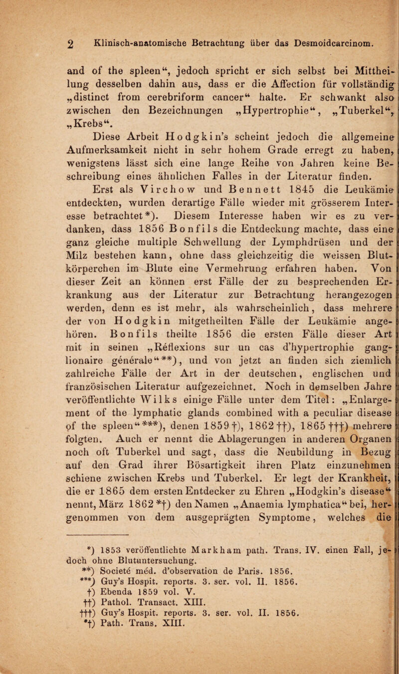 and of the spieen“, jedoch spricht er sich selbst bei Mitthei¬ lung desselben dahin aus, dass er die Affection für vollständig „distinct from cerebriform cancer“ halte. Er schwankt also zwischen den Bezeichnungen „Hypertrophie“, „Tuberkel“,. „ Krebs“. Diese Arbeit Hodgkin’s scheint jedoch die allgemeine Aufmerksamkeit nicht in sehr hohem Grade erregt zu haben, wenigstens lässt sich eine lange Reihe von Jahren keine Be¬ schreibung eines ähnlichen Falles in der Literatur finden. Erst als Virchow und Ben nett 1845 die Leukämie entdeckten, wurden derartige Fälle wieder mit grösserem Inter¬ esse betrachtet*). Diesem Interesse haben wir es zu ver¬ danken, dass 1856 Bonfils die Entdeckung machte, dass eine ganz gleiche multiple Schwellung der Lymphdrüsen und der Milz bestehen kann, ohne dass gleichzeitig die weissen Blut¬ körperchen im Blute eine Vermehrung erfahren haben. Von dieser Zeit an können erst Fälle der zu besprechenden Er¬ krankung aus der Literatur zur Betrachtung herangezogen werden, denn es ist mehr, als wahrscheinlich, dass mehrere der von Hodgkin mitgetheilten Fälle der Leukämie ange¬ hören. Bonfils theilte 1856 die ersten Fälle dieser Art mit in seinen „Reflexions sur un cas d’hypertrophie gang- lionaire generale“**), und von jetzt an finden sich ziemlich zahlreiche Fälle der Art in der deutschen, englischen und französischen Literatur aufgezeichnet. Noch in demselben Jahre veröffentlichte W i 1 k s einige Fälle unter dem Titel: „Enlarge- ment of the lymphatic glands combined with a peculiar disease of the spieen“***), denen 1859 j*), 1862 ff), 1865 fff) mehrere folgten. Auch er nennt die Ablagerungen in anderen Organen noch oft Tuberkel und sagt, dass die Neubildung in Bezug auf den Grad ihrer Bösartigkeit ihren Platz einzunehmen schiene zwischen Krebs und Tuberkel. Er legt der Krankheit, die er 1865 dem ersten Entdecker zu Ehren „Hodgkin’s disease“ nennt, März 1862 *f) den Namen „Anaemia lymphatica“ bei, her¬ genommen von dem ausgeprägten Symptome, welches die *) 1853 veröffentlichte Markham path. Trans. IV. einen Fall, je doch ohne Blutuntersuchung. **) Societe med. d’observation de Paris. 1856. ***) Guy’s Hospit. reports. 3. ser. vol. II. 1856. f) Ebenda 1859 vol. V. ff) Pathol. Transact. XIII. ftf) Guy’s Hospit. reports. 3. ser. vol. II. 1856. *f) Path. Trans. XIII.