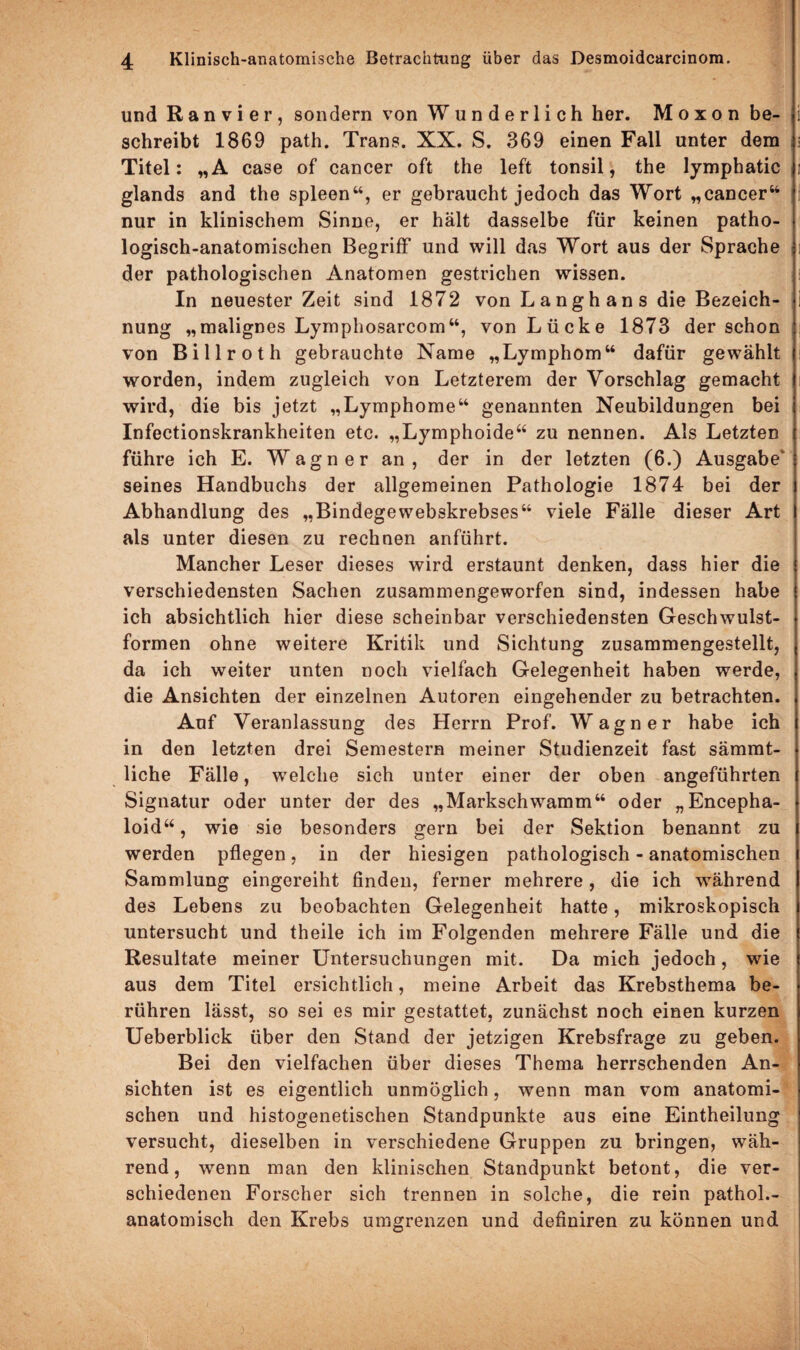 und Ran vier, sondern von Wunderlich her. M o x o n be¬ schreibt 1869 path. Trans. XX. S. 369 einen Fall unter dem Titel: „A case of cancer oft the left tonsil, the lymphatic glands and the spieen“, er gebraucht jedoch das Wort „cancer“ nur in klinischem Sinne, er hält dasselbe für keinen patho¬ logisch-anatomischen Begriff und will das Wort aus der Sprache der pathologischen Anatomen gestrichen wissen. In neuester Zeit sind 1872 von L a n g h a n s die Bezeich¬ nung „malignes Lymphosarcom“, von Lücke 1873 der schon von Billroth gebrauchte Name „Lymphom“ dafür gewählt worden, indem zugleich von Letzterem der Vorschlag gemacht wird, die bis jetzt „Lymphome“ genannten Neubildungen bei Infectionskrankheiten etc. „Lymphoide“ zu nennen. Als Letzten führe ich E. Wagner an, der in der letzten (6.) Ausgabe’ seines Handbuchs der allgemeinen Pathologie 1874 bei der Abhandlung des „Bindegewebskrebses“ viele Fälle dieser Art als unter diesen zu rechnen anführt. Mancher Leser dieses wird erstaunt denken, dass hier die verschiedensten Sachen zusammengeworfen sind, indessen habe ich absichtlich hier diese scheinbar verschiedensten Geschwulst¬ formen ohne weitere Kritik und Sichtung zusammengestellt, da ich weiter unten noch vielfach Gelegenheit haben werde, die Ansichten der einzelnen Autoren eingehender zu betrachten. Auf Veranlassung des Herrn Prof. Wagner habe ich in den letzten drei Semestern meiner Studienzeit fast sämmt- liche Fälle, welche sich unter einer der oben angeführten Signatur oder unter der des „Markschwamm“ oder „Encepha- loid“, wie sie besonders gern bei der Sektion benannt zu werden pflegen, in der hiesigen pathologisch - anatomischen Sammlung eingereiht finden, ferner mehrere, die ich während des Lebens zu beobachten Gelegenheit hatte, mikroskopisch untersucht und theile ich im Folgenden mehrere Fälle und die Resultate meiner Untersuchungen mit. Da mich jedoch, wie aus dem Titel ersichtlich, meine Arbeit das Krebsthema be¬ rühren lässt, so sei es mir gestattet, zunächst noch einen kurzen Ueberblick über den Stand der jetzigen Krebsfrage zu geben. Bei den vielfachen über dieses Thema herrschenden An¬ sichten ist es eigentlich unmöglich, wenn man vom anatomi¬ schen und histogenetischen Standpunkte aus eine Eintheilung versucht, dieselben in verschiedene Gruppen zu bringen, wäh¬ rend, wenn man den klinischen Standpunkt betont, die ver¬ schiedenen Forscher sich trennen in solche, die rein pathol.- anatomisch den Krebs umgrenzen und definiren zu können und