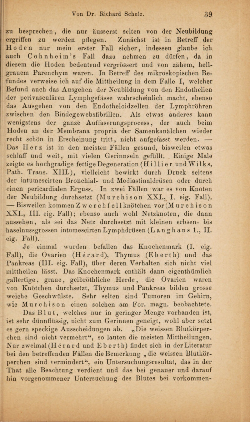 zu besprechen, die nur äusserst selten von der Neubildung ergriffen zu werden pflegen. Zunächst ist in Betreff der Hoden nur mein erster Fall sicher, indessen glaube ich auch Cohnheim’s Fall dazu nehmen zu dürfen, da in diesem die Hoden bedeutend vergrössert und von zähem, hell¬ grauem Parenchym waren. In Betreff des mikroskopischen Be¬ fundes verweise ich auf die Mittheilung in dem Falle I, welcher Befund auch das Ausgehen der Neubildung von den Endothelien der perivasculären Lymphgefässe wahrscheinlich macht, ebenso das Ausgehen von den Endotheloidzellen der Lymphröhren zwischen den Bindegewebsfibrillen. Als etwas anderes kann wenigstens der ganze Auffaserungsprocess, der auch beim Hoden an der Membrana propria der Samenkanälchen wieder recht schön in Erscheinung tritt, nicht aufgefasst werden. — Das Herz ist in den meisten Fällen gesund, bisweilen etwas schlaff und weit, mit vielen Gerinnseln gefüllt. Einige Male zeigte es hochgradige fettige Degeneration (H i 11 i e r und Wilks, Path. Trans. XIII.), vielleicht bewirkt durch Druck seitens der intumescirten Bronchial- und Modiastinaldrüsen oder durch einen pericardialen Erguss. In zwei Fällen war es von Knoten der Neubildung durchsetzt (Murchison XXI., I. eig. Fall). — Bisweilen kommen Zwerchfell knötchen vor (M urchison XXI., III. eig. Fall); ebenso auch wohl Netzknoten, die dann aussehen, als sei das Netz durchsetzt mit kleinen erbsen- bis haselnussgrossen intumescirten Lymphdrüsen (L a n g h a n s 1., II. eig. Fall). Je einmal wurden befallen das Knochenmark (I. eig. Fall), die Ovarien (Herard), Thymus (Eberth) und das Pankreas cm. eig. Fall), über deren Verhalten sich nicht viel mittheilen lässt. Das Knochenmark enthält dann eigentümlich gallertige, graue, gelbröthliche Herde, die Ovarien waren von Knötchen durchsetzt, Thymus und Pankreas bilden grosse weiche Geschwülste. Sehr selten sind Tumoren im Gehirn, wie Murchison einen solchen am For. magn. beobachtete. Das Blut, welches nur in geringer Menge vorhanden ist, ist sehr dünnflüssig, nicht zum Gerinnen geneigt, wohl aber setzt es gern speckige Ausscheidungen ab. „Die weissen Blutkörper¬ chen sind nicht vermehrt“, so lauten die meisten Mittheilungen. Nur zweimal (II e r a r d und Eberth) findet sich in der Literatur bei den betreffenden Fällen die Bemerkung „die weissen Blutkör¬ perchen sind vermindert“, ein Untersuchungsresultat, das in der That alle Beachtung verdient und das bei genauer und darauf hin vorgenommener Untersuchung des Blutes bei Vorkommen- o o