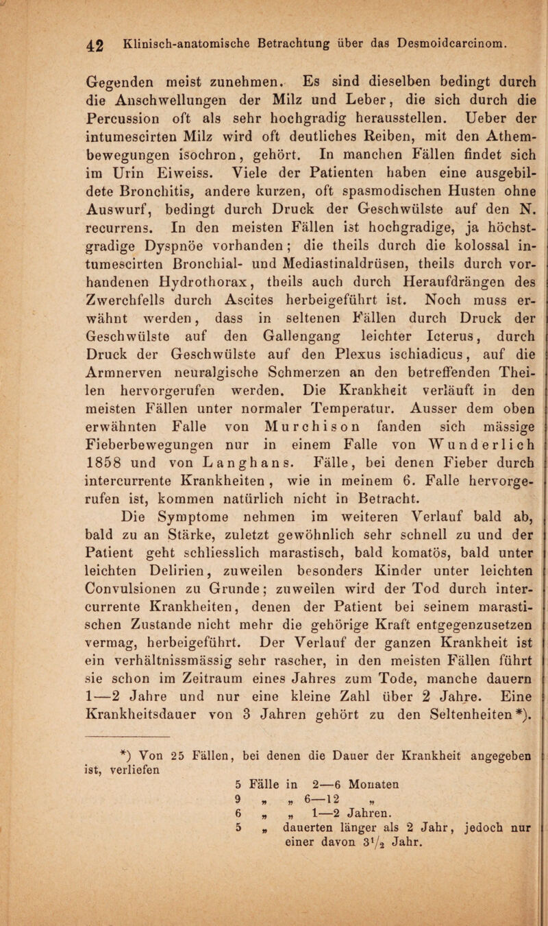 Gegenden meist zunehmen. Es sind dieselben bedingt durch die Anschwellungen der Milz und Leber, die sich durch die Percussion oft als sehr hochgradig herausstellen. Ueber der intumescirten Milz wird oft deutliches Reiben, mit den Athem- bewegungen isochron, gehört. In manchen Fällen findet sich im Urin Eiweiss. Viele der Patienten haben eine ausgebil¬ dete Bronchitis, andere kurzen, oft spasmodischen Husten ohne Auswurf, bedingt durch Druck der Geschwülste auf den N. recurrens. In den meisten Fällen ist hochgradige, ja höchst- gradige Dyspnoe vorhanden ; die theils durch die kolossal in¬ tumescirten Bronchial- und Mediastinaldrüsen, theils durch vor¬ handenen Hydrothorax, theils auch durch Heraufdrängen des Zwerchfells durch Ascites herbeigeführt ist. Noch muss er¬ wähnt werden, dass in seltenen Fällen durch Druck der Geschwülste auf den Gallengang leichter Icterus, durch Druck der Geschwülste auf den Plexus ischiadicus, auf die Armnerven neuralgische Schmerzen an den betreffenden Thei- len hervorgerufen werden. Die Krankheit verläuft in den meisten Fällen unter normaler Temperatur. Ausser dem oben erwähnten Falle von Murchison fanden sich mässige Fieberbewegungen nur in einem Falle von Wunderlich 1858 und von Langhans. Fälle, bei denen Fieber durch intercurrente Krankheiten , wie in meinem 6. Falle hervorge¬ rufen ist, kommen natürlich nicht in Betracht. Die Symptome nehmen im weiteren Verlauf bald ab, bald zu an Stärke, zuletzt gewöhnlich sehr schnell zu und der Patient geht schliesslich marastisch, bald komatös, bald unter leichten Delirien, zuweilen besonders Kinder unter leichten Convulsionen zu Grunde; zuweilen wird der Tod durch inter¬ currente Krankheiten, denen der Patient bei seinem marasti- schen Zustande nicht mehr die gehörige Kraft entgegenzusetzen vermag, herbeigeführt. Der Verlauf der ganzen Krankheit ist ein verhältnissmässig sehr rascher, in den meisten Fällen führt sie schon im Zeitraum eines Jahres zum Tode, manche dauern 1—2 Jahre und nur eine kleine Zahl über 2 Jahre. Eine Krankheitsdauer von 3 Jahren gehört zu den Seltenheiten *). *) Von 25 Fällen, bei denen die Dauer der Krankheit angegeben ist, verliefen 5 Fälle in 2—6 Monaten 9 „ „ 6—12 6 „ „ 1—2 Jahren. 5 „ dauerten länger als 2 Jahr, jedoch nur einer davon S'/a Jahr.