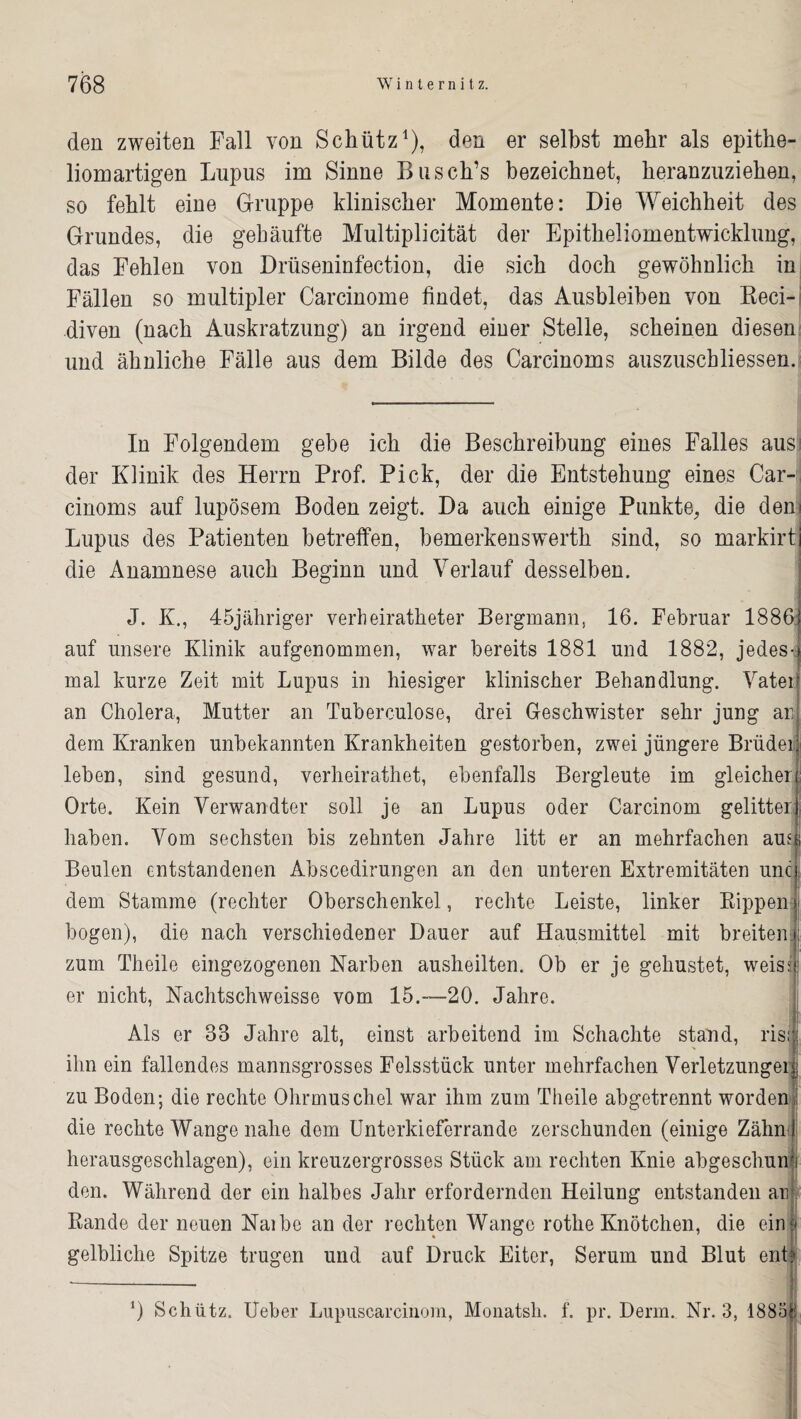 den zweiten Fall von Schütz1), den er selbst mehr als epithe¬ liomartigen Lupus im Sinne Busch’s bezeichnet, heranzuziehen, so fehlt eine Gruppe klinischer Momente: Die Weichheit des Grundes, die gehäufte Multiplicität der Epitheliomentwicklung, das Fehlen von Drüseninfection, die sich doch gewöhnlich in Fällen so multipler Carcinome findet, das Ausbleiben von Reci- diven (nach Auskratzung) an irgend einer Stelle, scheinen diesen und ähnliche Fälle aus dem Bilde des Carcinoms auszuschliessen. In Folgendem gebe ich die Beschreibung eines Falles ausi der Klinik des Herrn Prof. Pick, der die Entstehung eines Car¬ cinoms auf lupösem Boden zeigt. Da auch einige Punkte, die den Lupus des Patienten betreffen, bemerkenswerth sind, so markirt die Anamnese auch Beginn und Verlauf desselben. J. K., 45jähriger verheiratheter Bergmann, 16. Februar 1886: auf unsere Klinik aufgenommen, war bereits 1881 und 1882, jedes-} mal kurze Zeit mit Lupus in hiesiger klinischer Behandlung. Vatei an Cholera, Mutter an Tuberculose, drei Geschwister sehr jung an dem Kranken unbekannten Krankheiten gestorben, zwei jüngere Brüdei leben, sind gesund, verheirathet, ebenfalls Bergleute im gleicher Orte. Kein Verwandter soll je an Lupus oder Carcinom gelitten haben. Vom sechsten bis zehnten Jahre litt er an mehrfachen ausj Beulen entstandenen Abscedirungen an den unteren Extremitäten unc j dem Stamme (rechter Oberschenkel, rechte Leiste, linker Rippen j bogen), die nach verschiedener Dauer auf Hausmittel mit breiten zum Theile eingezogenen Narben ausheilten. Ob er je gehustet, weissj: er nicht, Nachtschweisse vom 15.—20. Jahre. Als er 88 Jahre alt, einst arbeitend im Schachte stand, risi ihn ein fallendes mannsgrosses Felsstück unter mehrfachen Verletzungei zu Boden; die rechte Ohrmuschel war ihm zum Theile abgetrennt worden die rechte Wange nahe dem Unterkieferrande zerschunden (einige Zähn' herausgeschlagen), ein kreuzergrosses Stück am rechten Knie abgeschun den. Während der ein halbes Jahr erfordernden Heilung entstanden an Rande der neuen Naibe an der rechten Wange rothe Knötchen, die ein gelbliche Spitze trugen und auf Druck Eiter, Serum und Blut ent? 0 Schütz. Ueber Lupuscarcinom, Monatsh. f. pr. Denn. Nr. 3, 1883
