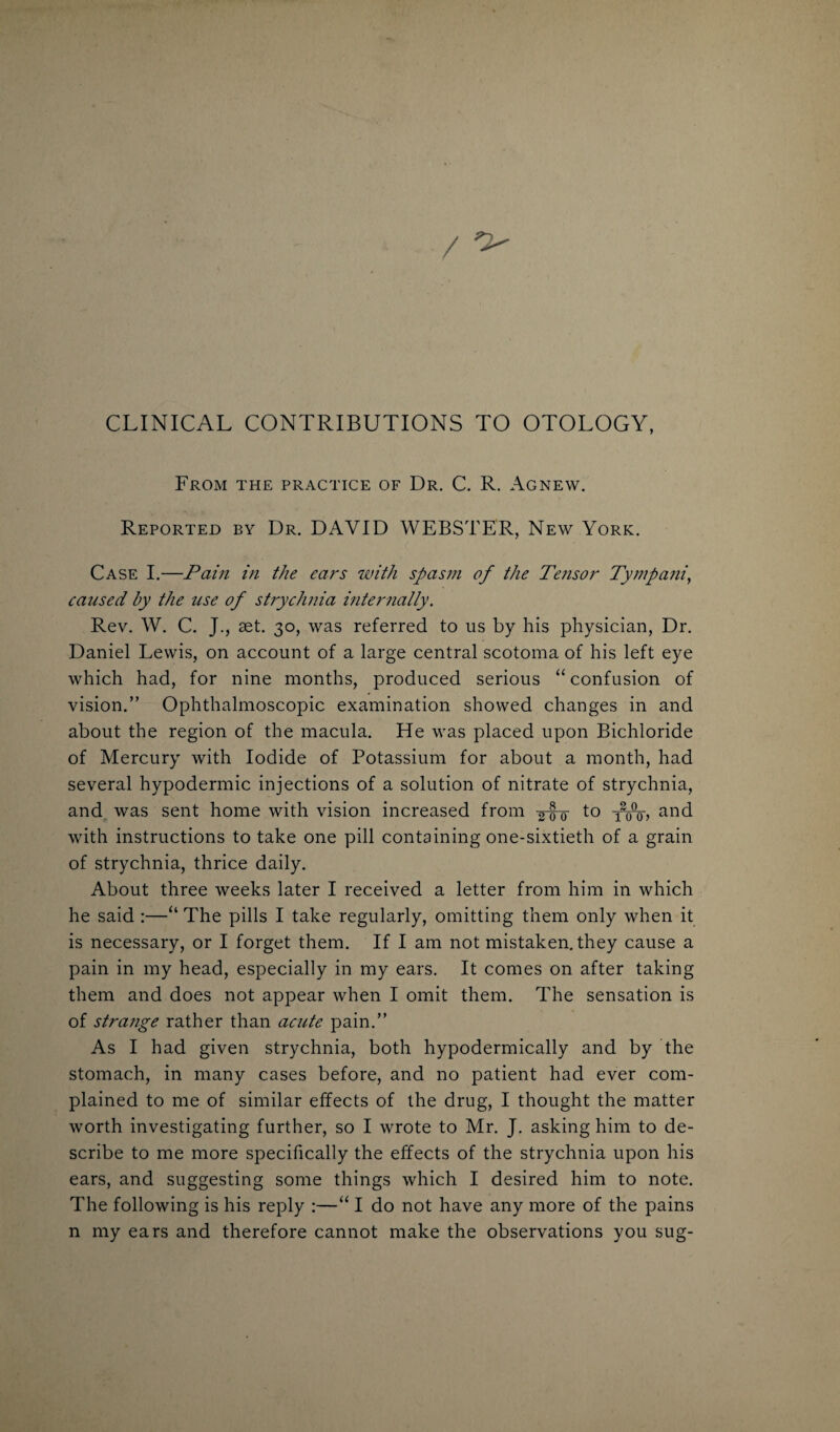 CLINICAL CONTRIBUTIONS TO OTOLOGY, From the practice of Dr. C. R. Agnew. Reported by Dr. DAVID WEBSTER, New York. Case I.—Pain in the ears with spasm of the Tensor Tyrnpani, caused by the use of strychnia internally. Rev. W. C. J., aet. 30, was referred to us by his physician, Dr. Daniel Lewis, on account of a large central scotoma of his left eye which had, for nine months, produced serious “ confusion of vision.” Ophthalmoscopic examination showed changes in and about the region of the macula. He was placed upon Bichloride of Mercury with Iodide of Potassium for about a month, had several hypodermic injections of a solution of nitrate of strychnia, and was sent home with vision increased from g-g-g- to fwo, and with instructions to take one pill containing one-sixtieth of a grain of strychnia, thrice daily. About three weeks later I received a letter from him in which he said :—“ The pills I take regularly, omitting them only when it is necessary, or I forget them. If I am not mistaken, they cause a pain in my head, especially in my ears. It comes on after taking them and does not appear when I omit them. The sensation is of strange rather than acute pain.” As I had given strychnia, both hypodermically and by the stomach, in many cases before, and no patient had ever com¬ plained to me of similar effects of the drug, I thought the matter worth investigating further, so I wrote to Mr. J. asking him to de¬ scribe to me more specifically the effects of the strychnia upon his ears, and suggesting some things which I desired him to note. The following is his reply :—“ I do not have any more of the pains n my ears and therefore cannot make the observations you sug-