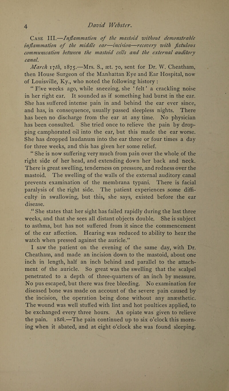 Case III.—Inflammation of the mastoid without demonstrable inflammation of the middle ear—incision—recovery with fistulous communication between the mastoid cells and the external auditory canal. March ijth, 1875.—Mrs. S., set. 70, sent for Dr. W. Cheatham, then House Surgeon of the Manhattan Eye and Ear Hospital, now of Louisville, Ky., who noted the following history : “ F've weeks ago, while sneezing, she ‘ felt ’ a crackling noise in her right ear. It sounded as if something had burst in the ear. She has suffered intense pain in and behind the ear ever since, and has, in consequence, usually passed sleepless nights. There has been no discharge from the ear at any time. No physician has been consulted. She tried once to relieve the pain by drop¬ ping camphorated oil into the ear, but this made the ear worse. She has dropped laudanum into the ear three or four times a day for three weeks, and this has given her some relief. “ She is now suffering very much from pain over the whole of the right side of her head, and extending down her back and neck. There is great swelling, tenderness on pressure, and redness over the mastoid. The swelling of the walls of the external auditory canal prevents examination of the membrana typani. There is facial paralysis of the right side. The patient experiences some diffi¬ culty in swallowing, but this, she says, existed before the ear disease. She states that her sight has failed rapidly during the last three weeks, and that she sees all distant objects double. She is subject to asthma, but has not suffered from it since the commencement of the ear affection. Hearing was reduced to ability to hear the watch when pressed against the auricle.” I saw the patient on the evening of the same day, with Dr. Cheatham, and made an incision down to the mastoid, about one inch in length, half an inch behind and parallel to the attach¬ ment of the auricle. So great was the swelling that the scalpel penetrated to a depth of three-quarters of an inch by measure. No pus escaped, but there was free bleeding. No examination for diseased bone was made on account of the severe pain caused by the incision, the operation being done without any anaesthetic. The wound was well stuffed with lint and hot poultices applied, to be exchanged every three hours. An opiate was given to relieve the pain. 18th.—The pain continued up to six o’clock this morn¬ ing when it abated, and at eight o’clock she was found sleeping.