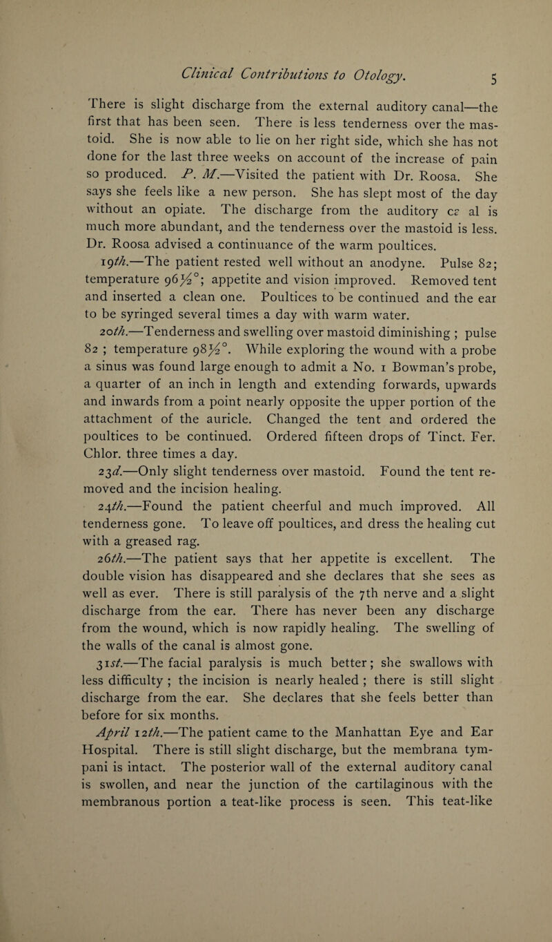 There is slight discharge from the external auditory canal—the first that has been seen. There is less tenderness over the mas¬ toid. She is now able to lie on her right side, which she has not done for the last three weeks on account of the increase of pain so produced. P. M—Visited the patient with Dr. Roosa. She says she feels like a new person. She has slept most of the day without an opiate. The discharge from the auditory c? al is much more abundant, and the tenderness over the mastoid is less. Dr. Roosa advised a continuance of the warm poultices. 19th.—The patient rested well without an anodyne. Pulse 82; temperature 96^°; appetite and vision improved. Removed tent and inserted a clean one. Poultices to be continued and the ear to be syringed several times a day with warm water. 20th.—Tenderness and swelling over mastoid diminishing ; pulse 82 ; temperature 98^°. While exploring the wound with a probe a sinus was found large enough to admit a No. 1 Bowman’s probe, a quarter of an inch in length and extending forwards, upwards and inwards from a point nearly opposite the upper portion of the attachment of the auricle. Changed the tent and ordered the poultices to be continued. Ordered fifteen drops of Tinct. Fer. Chlor. three times a day. 22yd.—Only slight tenderness over mastoid. Found the tent re¬ moved and the incision healing. 24th.—Found the patient cheerful and much improved. All tenderness gone. To leave off poultices, and dress the healing cut with a greased rag. 26th.—The patient says that her appetite is excellent. The double vision has disappeared and she declares that she sees as well as ever. There is still paralysis of the 7th nerve and a slight discharge from the ear. There has never been any discharge from the wound, which is now rapidly healing. The swelling of the walls of the canal is almost gone. $ist.—The facial paralysis is much better; she swallows with less difficulty ; the incision is nearly healed ; there is still slight discharge from the ear. She declares that she feels better than before for six months. April 12th.—The patient came to the Manhattan Eye and Ear Hospital. There is still slight discharge, but the membrana tym- pani is intact. The posterior wall of the external auditory canal is swollen, and near the junction of the cartilaginous with the membranous portion a teat-like process is seen. This teat-like