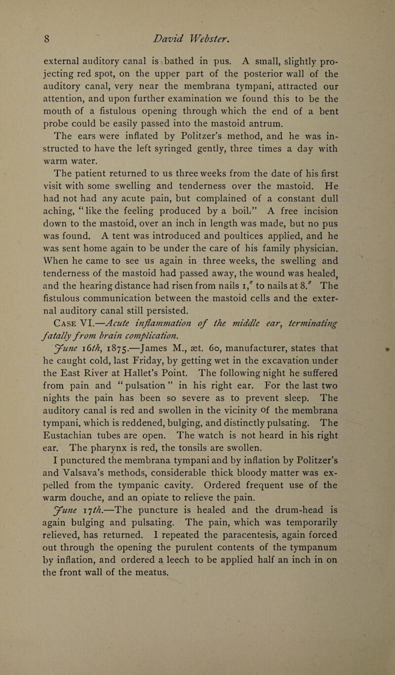 external auditory canal is bathed in pus. A small, slightly pro¬ jecting red spot, on the upper part of the posterior wall of the auditory canal, very near the membrana tympani, attracted our attention, and upon further examination we found this to be the mouth of a fistulous opening through which the end of a bent probe could be easily passed into the mastoid antrum. The ears were inflated by Politzer’s method, and he was in¬ structed to have the left syringed gently, three times a day with warm water. The patient returned to us three weeks from the date of his first visit with some swelling and tenderness over the mastoid. He had not had any acute pain, but complained of a constant dull aching, “ like the feeling produced by a boil.” A free incision down to the mastoid, over an inch in length was made, but no pus was found. A tent was introduced and poultices applied, and he was sent home again to be under the care of his family physician. When he came to see us again in three weeks, the swelling and tenderness of the mastoid had passed away, the wound was healed, and the hearing distance had risen from nails 1, to nails at 8/ The fistulous communication between the mastoid cells and the exter¬ nal auditory canal still persisted. Case VI.—Acute inflammation of the middle ear, terminating fatally from brain complication. June 16th, 1875.—James M., aet. 60, manufacturer, states that he caught cold, last Friday, by getting wet in the excavation under the East River at Hallet’s Point. The following night he suffered from pain and “ pulsation ” in his right ear. For the last two nights the pain has been so severe as to prevent sleep. The auditory canal is red and swollen in the vicinity of the membrana tympani, which is reddened, bulging, and distinctly pulsating. The Eustachian tubes are open. The watch is not heard in his right ear. The pharynx is red, the tonsils are swollen. I punctured the membrana tympani and by inflation by Politzer’s and Valsava’s methods, considerable thick bloody matter was ex¬ pelled from the tympanic cavity. Ordered frequent use of the warm douche, and an opiate to relieve the pain. June ijth.—The puncture is healed and the drum-head is again bulging and pulsating. The pain, which was temporarily relieved, has returned. 1 repeated the paracentesis, again forced out through the opening the purulent contents of the tympanum by inflation, and ordered a leech to be applied half an inch in on the front wall of the meatus.