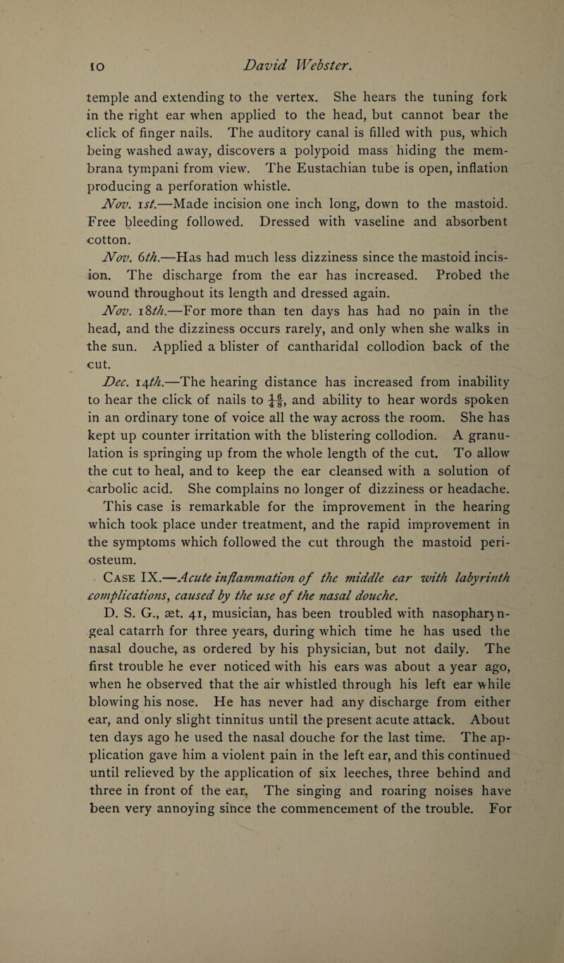 temple and extending to the vertex. She hears the tuning fork in the right ear when applied to the head, but cannot bear the click of finger nails. The auditory canal is filled with pus, which being washed away, discovers a polypoid mass hiding the mem- brana tympani from view. The Eustachian tube is open, inflation producing a perforation whistle. Nov. ist.—Made incision one inch long, down to the mastoid. Free bleeding followed. Dressed with vaseline and absorbent cotton. Nov. 6th.—Has had much less dizziness since the mastoid incis¬ ion. The discharge from the ear has increased. Probed the wound throughout its length and dressed again. Nov. 18th.—For more than ten days has had no pain in the head, and the dizziness occurs rarely, and only when she walks in the sun. Applied a blister of cantharidal collodion back of the cut. Dec. 14th.—The hearing distance has increased from inability to hear the click of nails to J-f, and ability to hear words spoken in an ordinary tone of voice all the way across the room. She has kept up counter irritation with the blistering collodion. A granu¬ lation is springing up from the whole length of the cut. To allow the cut to heal, and to keep the ear cleansed with a solution of carbolic acid. She complains no longer of dizziness or headache. This case is remarkable for the improvement in the hearing which took place under treatment, and the rapid improvement in the symptoms which followed the cut through the mastoid peri¬ osteum. Case IX.—Acute inflammation of the middle ear with labyrinth complications, caused by the use of the nasal douche. D. S. G., aet. 41, musician, has been troubled with nasopharjn- geal catarrh for three years, during which time he has used the nasal douche, as ordered by his physician, but not daily. The first trouble he ever noticed with his ears was about a year ago, when he observed that the air whistled through his left ear while blowing his nose. He has never had any discharge from either car, and only slight tinnitus until the present acute attack. About ten days ago he used the nasal douche for the last time. The ap¬ plication gave him a violent pain in the left ear, and this continued until relieved by the application of six leeches, three behind and three in front of the ear. The singing and roaring noises have been very annoying since the commencement of the trouble. For