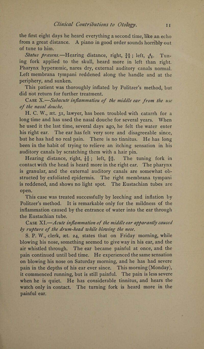 the first eight days he heard everything a second time, like an echo from a great distance. A piano in good order sounds horribly out of tune to him. Status prcesens.—Hearing distance, right, ; left, 4%. Tun¬ ing fork applied to the skull, heard more in left than right. Pharynx hypersemic, nares dry, external auditory canals normal. Left membrana tympani reddened along the handle and at the periphery, and sunken. This patient was thoroughly inflated by Politzer’s method, but did not return for further treatment. Case X.—Subacute inflammation of the middle ear from the use of the nasal douche. H. C. W., set. 31, lawyer, has been troubled with catarrh for a long time and has used the nasal douche for several years. When he used it the last time, several days ago, he felt the water enter his right ear. The ear has felt very sore and disagreeable since, but he has had no real pain. There is no tinnitus. He has long been in the habit of trying to relieve an itching sensation in his auditory canals by scratching them with a hair pin. Hearing distance, right, ; left, The tuning fork in contact with the head is heard more in the right ear. The pharynx is granular, and the external auditory canals are somewhat ob¬ structed by exfoliated epidermis. The right membrana tympani is reddened, and shows no light spot. The Eustachian tubes are open. This case was treated successfully by leeching and inflation by Politzer’s method. It is remarkable only for the mildness of the inflammation caused by the entrance of water into the ear through the Eustachian tube. Case XI.—Acute inflammation of the middle ear apparantly caused by rupture of the drum-head while blowing the nose. S. P. W., clerk, set. 24, states that on Friday morning, while blowing his nose, something seemed to give way in his ear, and the air whistled through. The ear became painful at once, and the pain continued until bed time. He experienced the same sensation on blowing his nose on Saturday morning, and he has had severe pain in the depths of his ear ever since. This morning (Monday), it commenced running, but is still painful. The pain is less severe when he is quiet. He has considerable tinnitus, and hears the watch only in contact. The turning fork is heard more in the painful ear.