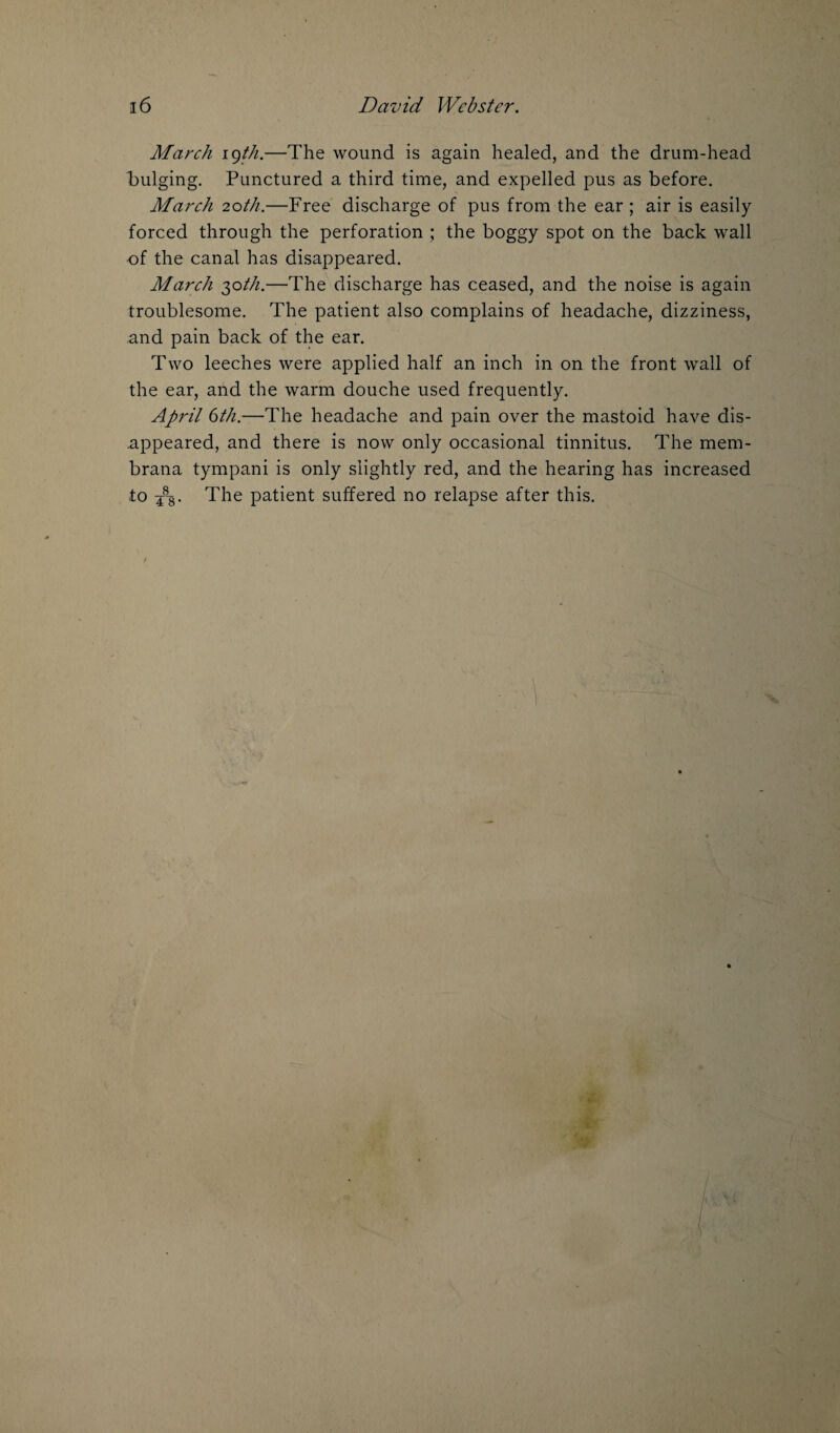 March igth.—The wound is again healed, and the drum-head bulging. Punctured a third time, and expelled pus as before. March 20th.—Free discharge of pus from the ear ; air is easily forced through the perforation ; the boggy spot on the back wall of the canal has disappeared. March 30th.—The discharge has ceased, and the noise is again troublesome. The patient also complains of headache, dizziness, and pain back of the ear. Two leeches were applied half an inch in on the front wall of the ear, and the warm douche used frequently. April 6th.—The headache and pain over the mastoid have dis¬ appeared, and there is now only occasional tinnitus. The mem- brana tympani is only slightly red, and the hearing has increased to 48g. The patient suffered no relapse after this.