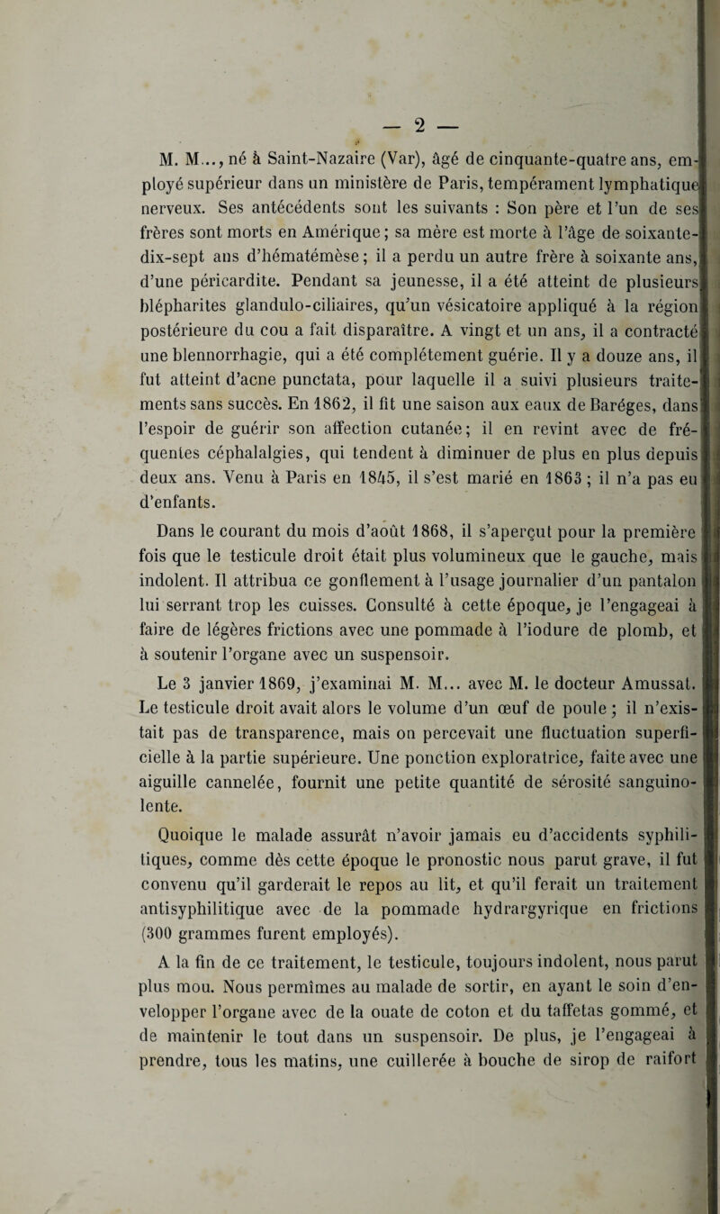 M. M.., né à Saint-Nazaire (Var), âgé de cinquante-quatre ans, em¬ ployé supérieur clans un ministère de Paris, tempérament lymphatique nerveux. Ses antécédents sont les suivants : Son père et l’un de ses frères sont morts en Amérique; sa mère est morte à l’âge de soixante- dix-sept ans d’hématémèse ; il a perdu un autre frère à soixante ans, d’une péricardite. Pendant sa jeunesse, il a été atteint de plusieurs blépharites glandulo-ciliaires, qu’un vésicatoire appliqué à la région postérieure du cou a fait disparaître. A vingt et un ans, il a contracté une blennorrhagie, qui a été complètement guérie. Il y a douze ans, il fut atteint d’acne punctata, pour laquelle il a suivi plusieurs traite¬ ments sans succès. En 1862, il fit une saison aux eaux de Baréges, dans l’espoir de guérir son affection cutanée; il en revint avec de fré¬ quentes céphalalgies, cpii tendent à diminuer de plus en plus depuis deux ans. Venu à Paris en 1845, il s’est marié en 1863 ; il n’a pas eu d’enfants. Dans le courant du mois d’août 1868, il s’aperçut pour la première fois que le testicule droit était plus volumineux que le gauche, mais indolent. Il attribua ce gonflement à l’usage journalier d’un pantalon lui serrant trop les cuisses. Consulté à cette époque, je l’engageai à faire de légères frictions avec une pommade à l’iodure de plomb, et à soutenir l’organe avec un suspensoir. Le 3 janvier 1869, j’examinai M. M... avec M. le docteur Amussat. Le testicule droit avait alors le volume d’un œuf de poule ; il n’exis¬ tait pas de transparence, mais on percevait une fluctuation superfi¬ cielle à la partie supérieure. Une ponction exploratrice, faite avec une aiguille cannelée, fournit une petite quantité de sérosité sanguino¬ lente. Quoique le malade assurât n’avoir jamais eu d’accidents syphili¬ tiques, comme dès cette époque le pronostic nous parut grave, il fut convenu qu’il garderait le repos au lit, et qu’il ferait un traitement antisyphilitique avec de la pommade hydrargyrique en frictions (300 grammes furent employés). A la fin de ce traitement, le testicule, toujours indolent, nous parut plus mou. Nous permîmes au malade de sortir, en ayant le soin d’en¬ velopper l’organe avec de la ouate de coton et du taffetas gommé, et de maintenir le tout dans un suspensoir. De plus, je l’engageai à prendre, tous les matins, une cuillerée à bouche de sirop de raifort