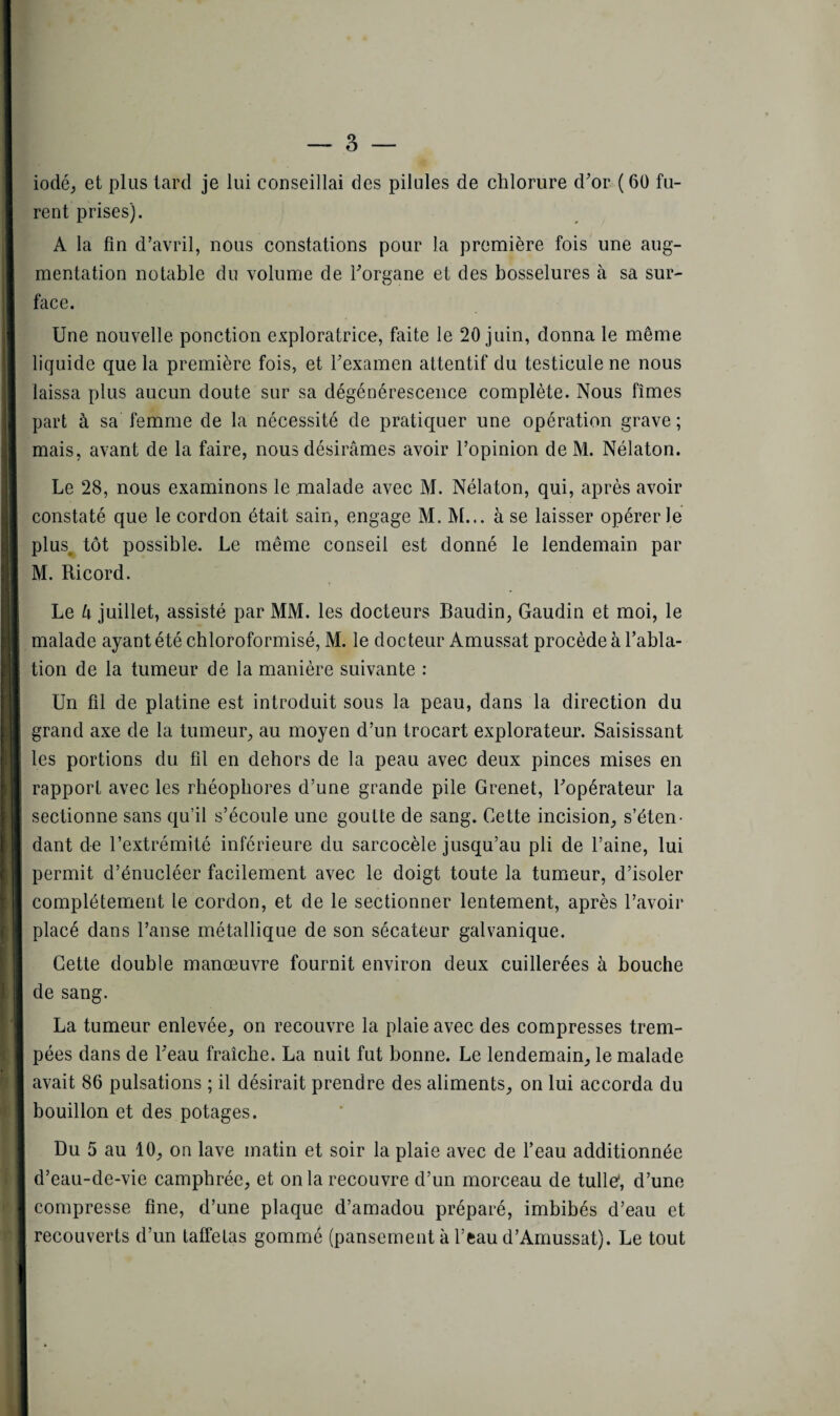 iodé, et plus tard je lui conseillai des pilules de chlorure d'or (60 fu¬ rent prises). A la fin d'avril, nous constations pour la première fois une aug¬ mentation notable du volume de l'organe et des bosselures à sa sur¬ face. Une nouvelle ponction exploratrice, faite le 20 juin, donna le même liquide que la première fois, et l'examen attentif du testicule ne nous laissa plus aucun doute sur sa dégénérescence complète. Nous fîmes part à sa femme de la nécessité de pratiquer une opération grave ; mais, avant de la faire, nous désirâmes avoir l’opinion de M. Nélaton. . Le 28, nous examinons le malade avec M. Nélaton, qui, après avoir constaté que le cordon était sain, engage M. M... à se laisser opérer le plus, tôt possible. Le même conseil est donné le lendemain par M. Ricord. Le U juillet, assisté par MM. les docteurs Baudin, Gaudin et moi, le malade ayant été chloroformisé, M. le docteur Amussat procède à l’abla¬ tion de la tumeur de la manière suivante : Un fil de platine est introduit sous la peau, dans la direction du grand axe de la tumeur, au moyen d’un trocart explorateur. Saisissant les portions du fil en dehors de la peau avec deux pinces mises en rapport avec les rhéophores d’une grande pile Grenet, l'opérateur la j sectionne sans qu’il s’écoule une goutte de sang. Cette incision, s’éten¬ dant de l’extrémité inférieure du sarcocèle jusqu’au pli de l’aine, lui permit d’énucléer facilement avec le doigt toute la tumeur, d’isoler complètement le cordon, et de le sectionner lentement, après l’avoir placé dans l’anse métallique de son sécateur galvanique. Cette double manœuvre fournit environ deux cuillerées à bouche de sang. La tumeur enlevée, on recouvre la plaie avec des compresses trem¬ pées dans de l'eau fraîche. La nuit fut bonne. Le lendemain, le malade avait 86 pulsations ; il désirait prendre des aliments, on lui accorda du bouillon et des potages. Du 5 au 10, on lave matin et soir la plaie avec de l’eau additionnée d’eau-de-vie camphrée, et on la recouvre d’un morceau de tulle*, d’une compresse fine, d’une plaque d’amadou préparé, imbibés d’eau et recouverts d’un taffetas gommé (pansement à l’eau d’Amussat). Le tout