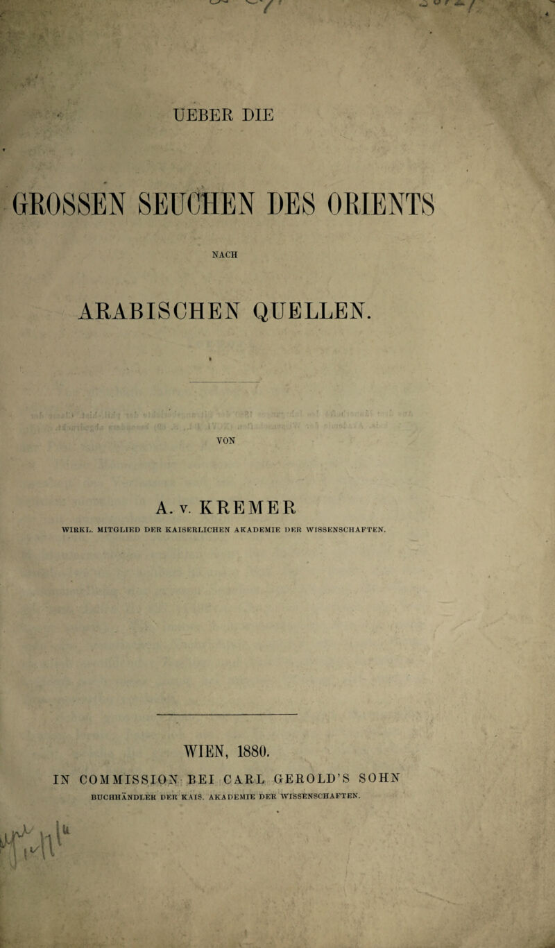 UEBER DIE GROSSEN SEUCHEN DES ORIENTS NACH ARABISCHEN QUELLEN. VON A. v. KREMER WIRKL. MITGLIED DER KAISERLICHEN AKADEMIE DER WISSENSCHAFTEN. WIEN, 1880. IN COMMISSION BEI CARL GEROLD’S SOHN BUCHHÄNDLER DER KAIS. AKADEMIE DER WISSENSCHAFTEN.