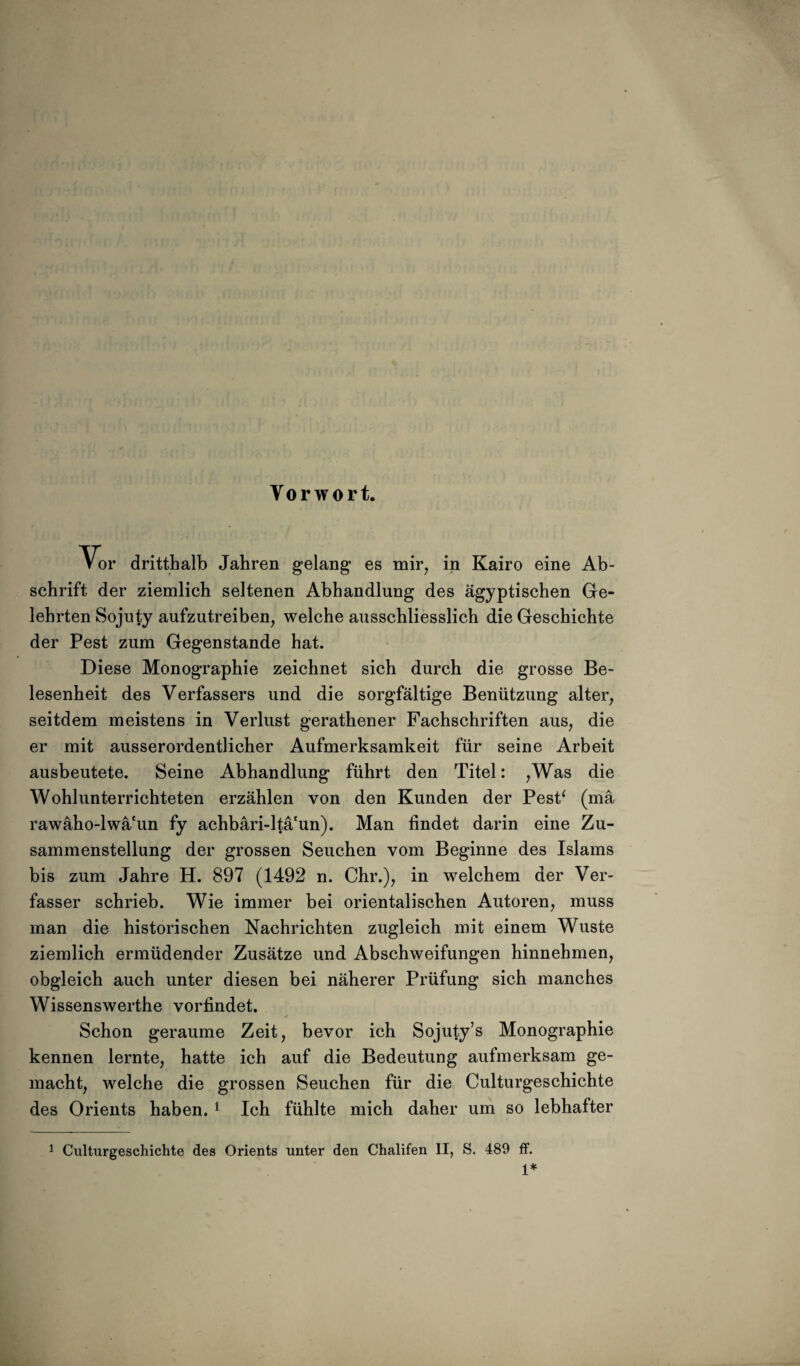 Vorwort. Vor dritthalb Jahren gelang es mir, in Kairo eine Ab¬ schrift der ziemlich seltenen Abhandlung des ägyptischen Ge¬ lehrten Sojuty aufzutreiben, welche ausschliesslich die Geschichte der Pest zum Gegenstände hat. Diese Monographie zeichnet sich durch die grosse Be¬ lesenheit des Verfassers und die sorgfältige Benützung alter, seitdem meistens in Verlust gerathener Fachschriften aus, die er mit ausserordentlicher Aufmerksamkeit für seine Arbeit ausbeutete. Seine Abhandlung führt den Titel: ,Was die Wohlunterrichteten erzählen von den Kunden der PesP (mä rawäho-lwä'un fy achbäri-ltä'un). Man findet darin eine Zu¬ sammenstellung der grossen Seuchen vom Beginne des Islams bis zum Jahre H. 897 (1492 n. Chr.), in welchem der Ver¬ fasser schrieb. Wie immer bei orientalischen Autoren, muss man die historischen Nachrichten zugleich mit einem Wüste ziemlich ermüdender Zusätze und Abschweifungen hinnehmen, obgleich auch unter diesen bei näherer Prüfung sich manches Wissenswerthe vorfindet. Schon geraume Zeit, bevor ich Sojuty’s Monographie kennen lernte, hatte ich auf die Bedeutung aufmerksam ge¬ macht, welche die grossen Seuchen für die Culturgeschichte des Orients haben. 1 Ich fühlte mich daher um so lebhafter 1 Culturgeschichte des Orients unter den Chalifen II, S. 489 ff. 1*