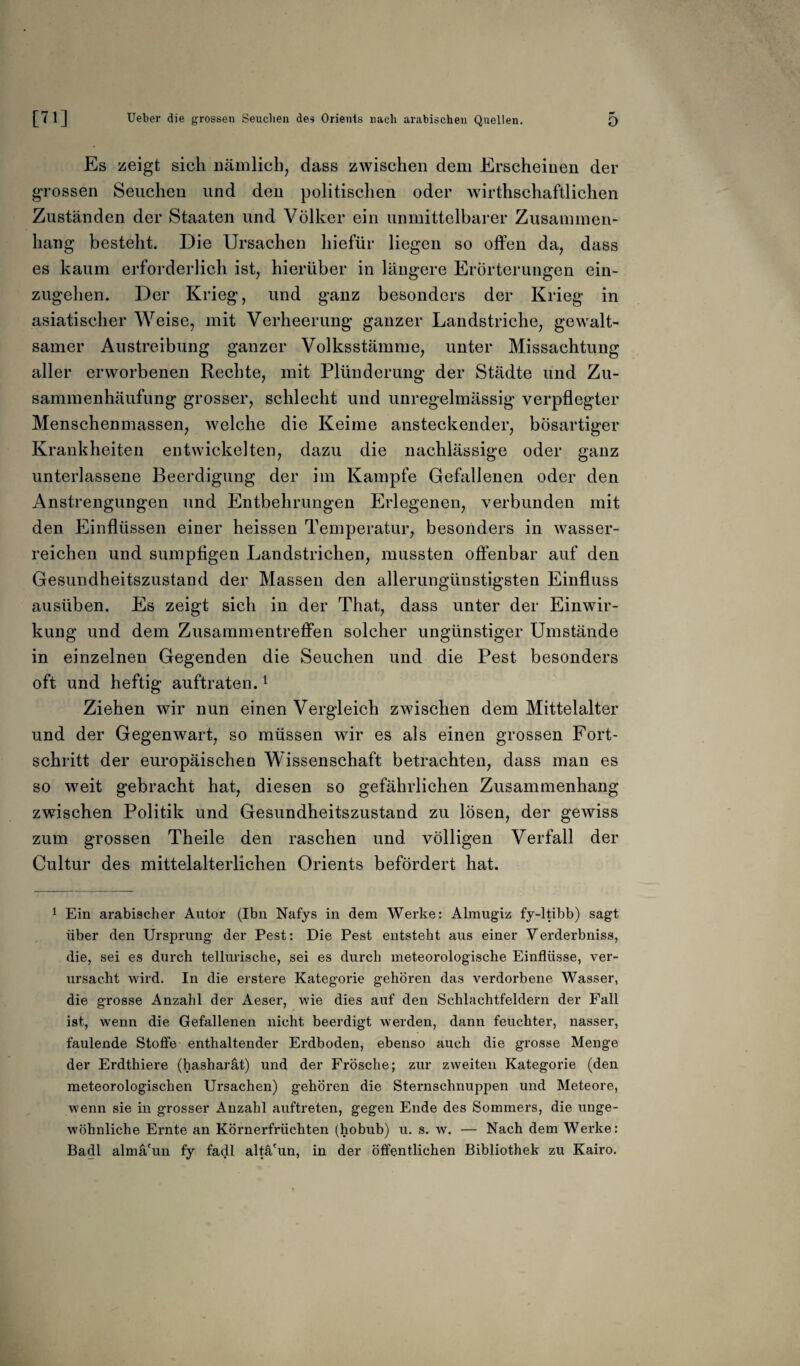 Es zeigt sich nämlich, dass zwischen dem Erscheinen der grossen Seuchen und den politischen oder wirtschaftlichen Zuständen der Staaten und Völker ein unmittelbarer Zusammen¬ hang besteht. Die Ursachen liiefür liegen so offen da, dass es kaum erforderlich ist, hierüber in längere Erörterungen ein- zugehen. Der Krieg, und ganz besonders der Krieg in asiatischer Weise, mit Verheerung ganzer Landstriche, gewalt¬ samer Austreibung ganzer Volksstämme, unter Missachtung aller erworbenen Rechte, mit Plünderung der Städte und Zu¬ sammenhäufung grosser, schlecht und unregelmässig verpflegter Menschenmassen, welche die Keime ansteckender, bösartiger Krankheiten entwickelten, dazu die nachlässige oder ganz unterlassene Beerdigung der im Kampfe Gefallenen oder den Anstrengungen und Entbehrungen Erlegenen, verbunden mit den Einflüssen einer heissen Temperatur, besonders in wasser¬ reichen und sumpfigen Landstrichen, mussten offenbar auf den Gesundheitszustand der Massen den allerungünstigsten Einfluss ausüben. Es zeigt sich in der That, dass unter der Einwir¬ kung und dem Zusammentreffen solcher ungünstiger Umstände in einzelnen Gegenden die Seuchen und die Pest besonders oft und heftig auftraten.1 Ziehen wir nun einen Vergleich zwischen dem Mittelalter und der Gegenwart, so müssen wir es als einen grossen Fort¬ schritt der europäischen Wissenschaft betrachten, dass man es so weit gebracht hat, diesen so gefährlichen Zusammenhang zwischen Politik und Gesundheitszustand zu lösen, der gewiss zum grossen Theile den raschen und völligen Verfall der Cultur des mittelalterlichen Orients befördert hat. 1 Ein arabischer Autor (Ibn Nafys in dem Werke: Almugiz fy-ltibb) sagt über den Ursprung der Pest: Die Pest entsteht aus einer Yerderbniss, die, sei es durch tellurische, sei es durch meteorologische Einflüsse, ver¬ ursacht wird. In die erstere Kategorie gehören das verdorbene Wasser, die grosse Anzahl der Aeser, wie dies auf den Schlachtfeldern der Fall ist, wenn die Gefallenen nicht beerdigt werden, dann feuchter, nasser, faulende Stoffe enthaltender Erdboden, ebenso auch die grosse Menge der Erdthiere (hasharät) und der Frösche; zur zweiten Kategorie (den meteorologischen Ursachen) gehören die Sternschnuppen und Meteore, wenn sie in grosser Anzahl auftreten, gegen Ende des Sommers, die unge¬ wöhnliche Ernte an Körnerfrüchten (hobub) u. s. w. — Nach dem Werke: Badl almä'un fy fadl altä'un, in der öffentlichen Bibliothek zu Kairo.