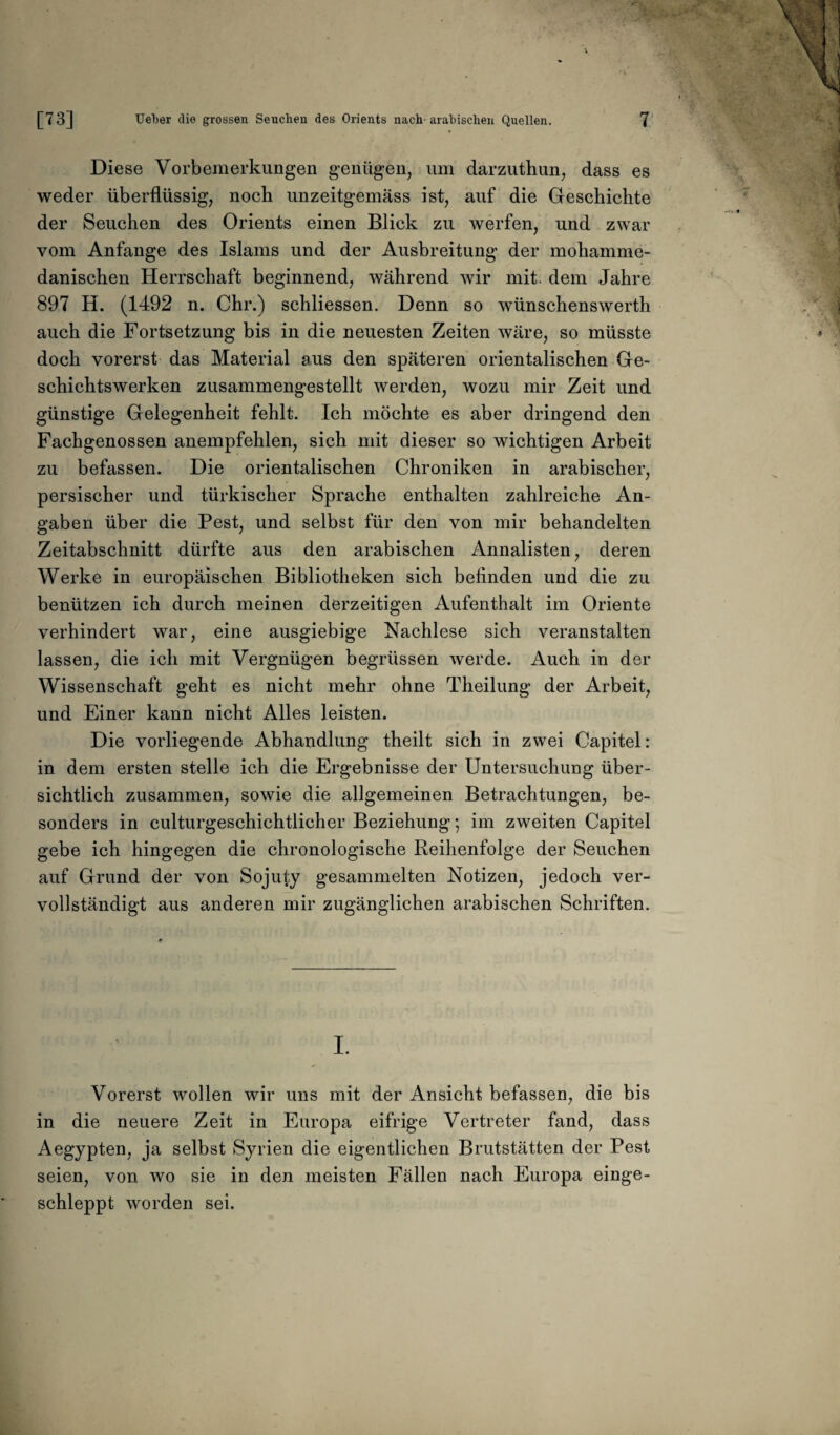 Diese Vorbemerkungen genügen, um darzuthun, dass es weder überflüssig, noch unzeitgemäss ist, auf die Geschichte der Seuchen des Orients einen Blick zu werfen, und zwar vom Anfänge des Islams und der Ausbreitung der mohamme¬ danischen Herrschaft beginnend, während wir mit. dem Jahre 897 H. (1492 n. Chr.) schliessen. Denn so wünschenswerth auch die Fortsetzung bis in die neuesten Zeiten wäre, so müsste doch vorerst das Material aus den späteren orientalischen Ge¬ schichtswerken zusammengestellt werden, wozu mir Zeit und günstige Gelegenheit fehlt. Ich möchte es aber dringend den Fachgenossen anempfehlen, sich mit dieser so wichtigen Arbeit zu befassen. Die orientalischen Chroniken in arabischer, persischer und türkischer Sprache enthalten zahlreiche An¬ gaben über die Pest, und selbst für den von mir behandelten Zeitabschnitt dürfte aus den arabischen Annalisten, deren Werke in europäischen Bibliotheken sich befinden und die zu benützen ich durch meinen derzeitigen Aufenthalt im Oriente verhindert war, eine ausgiebige Nachlese sich veranstalten lassen, die ich mit Vergnügen begrüssen werde. Auch in der Wissenschaft geht es nicht mehr ohne Theilung der Arbeit, und Einer kann nicht Alles leisten. Die vorliegende Abhandlung theilt sich in zwei Capitel: in dem ersten stelle ich die Ergebnisse der Untersuchung über¬ sichtlich zusammen, sowie die allgemeinen Betrachtungen, be¬ sonders in culturgeschichtlicher Beziehung; im zweiten Capitel gebe ich hingegen die chronologische Reihenfolge der Seuchen auf Grund der von Sojuty gesammelten Notizen, jedoch ver¬ vollständigt aus anderen mir zugänglichen arabischen Schriften. I. Vorerst wollen wir uns mit der Ansicht befassen, die bis in die neuere Zeit in Europa eifrige Vertreter fand, dass Aegypten, ja selbst Syrien die eigentlichen Brutstätten der Pest seien, von wo sie in den meisten Fällen nach Europa einge¬ schleppt worden sei.