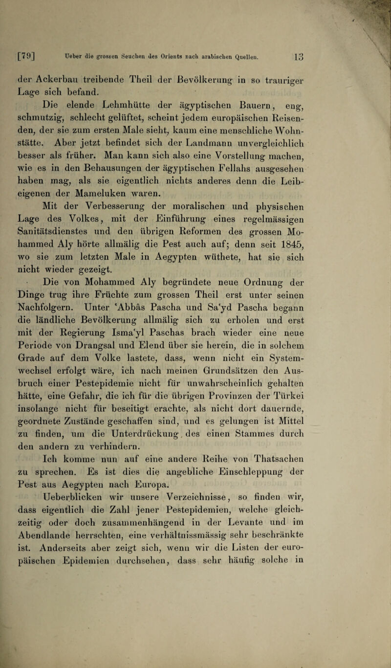 der Ackerbau treibende Theil der Bevölkerung’ in so trauriger Lage sich befand. Die elende Lehmhütte der ägyptischen Bauern, eng, schmutzig, schlecht gelüftet, scheint jedem europäischen Reisen¬ den, der sie zum ersten Male sieht, kaum eine menschliche Wohn¬ stätte. Aber jetzt befindet sich der Landmann unvergleichlich besser als früher. Man kann sich also eine Vorstellung machen, wie es in den Behausungen der ägyptischen Fellahs ausgesehen haben mag, als sie eigentlich nichts anderes denn die Leib¬ eigenen der Mameluken waren. Mit der Verbesserung der moralischen und physischen Lage des Volkes, mit der Einführung eines regelmässigen Sanitätsdienstes und den übrigen Reformen des grossen Mo¬ hammed Aly hörte allmälig die Pest auch auf; denn seit 1845, wo sie zum letzten Male in Aegypten wüthete, hat sie sich nicht wieder gezeigt. Die von Mohammed Aly begründete neue Ordnung der Dinge trug ihre Früchte zum grossen Theil erst unter seinen Nachfolgern. Unter 'Abbäs Pascha und Sa'yd Pascha begann die ländliche Bevölkerung allmälig sich zu erholen und erst mit der Regierung Isma'yl Paschas brach wieder eine neue Periode von Drangsal und Elend über sie herein, die in solchem Grade auf dem Volke lastete, dass, wenn nicht ein System¬ wechsel erfolgt wäre, ich nach meinen Grundsätzen den Aus¬ bruch einer Pestepidemie nicht für unwahrscheinlich gehalten hätte, eine Gefahr, die ich für die übrigen Provinzen der Türkei insolange nicht für beseitigt erachte, als nicht dort dauernde, geordnete Zustände geschaffen sind, und es gelungen ist Mittel zu finden, um die Unterdrückung, des einen Stammes durch den andern zu verhindern. Ich komme nun auf eine andere Reihe von Thatsachen zu sprechen. Es ist dies die angebliche Einschleppung der Pest aus Aegypten nach Europa. Ueberblicken wir unsere Verzeichnisse, so finden wir, dass eigentlich die Zahl jener Pestepidemien, welche gleich¬ zeitig oder doch zusammenhängend in der Levante und im Abendlande herrschten, eine verhältnissmässig sehr beschränkte ist. Anderseits aber zeigt sich, wenn wir die Listen der euro¬ päischen Epidemien durchsehen, dass sehr häufig solche in