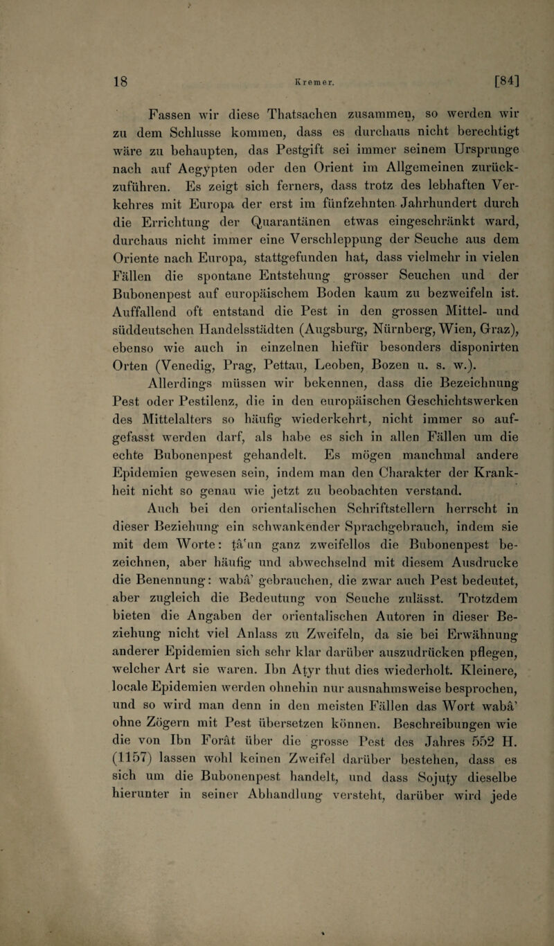 Fassen wir diese Thatsachen zusammen, so werden wir zu dem Schlüsse kommen, dass es durchaus nicht berechtigt wäre zu behaupten, das Pestgift sei immer seinem Ursprünge nach auf Aegypten oder den Orient im Allgemeinen zurück¬ zuführen. Es zeigt sich ferners, dass trotz des lebhaften Ver¬ kehres mit Europa der erst im fünfzehnten Jahrhundert durch die Errichtung der Quarantänen etwas eingeschränkt ward, durchaus nicht immer eine Verschleppung der Seuche aus dem Oriente nach Europa, stattgefunden hat, dass vielmehr in vielen Fällen die spontane Entstehung grosser Seuchen und der Bubonenpest auf europäischem Boden kaum zu bezweifeln ist. Auffallend oft entstand die Pest in den grossen Mittel- und süddeutschen Handelsstädten (Augsburg, Nürnberg, Wien, Graz), ebenso wie auch in einzelnen liiefür besonders disponirten Orten (Venedig, Prag, Pettau, Leoben, Bozen u. s. w.). Allerdings müssen wir bekennen, dass die Bezeichnung Pest oder Pestilenz, die in den europäischen Geschichtswerken des Mittelalters so häufig wiederkehrt, nicht immer so auf¬ gefasst werden darf, als habe es sich in allen Fällen um die echte Bubonenpest gehandelt. Es mögen manchmal andere Epidemien gewesen sein, indem man den Charakter der Krank¬ heit nicht so genau wie jetzt zu beobachten verstand. Auch bei den orientalischen Schriftstellern herrscht in dieser Beziehung ein schwankender Sprachgebrauch, indem sie mit dem Worte: tä'un ganz zweifellos die Bubonenpest be¬ zeichnen, aber häufig und abwechselnd mit diesem Ausdrucke die Benennung: waba gebrauchen, die zwar auch Pest bedeutet, aber zugleich die Bedeutung von Seuche zulässt. Trotzdem bieten die Angaben der orientalischen Autoren in dieser Be¬ ziehung nicht viel Anlass zu Zweifeln, da sie bei Erwähnung anderer Epidemien sich sehr klar darüber auszudrücken pflegen, welcher Art sie waren. Ibn Atyr thut dies wiederholt. Kleinere, locale Epidemien werden ohnehin nur ausnahmsweise besprochen, und so wird man denn in den meisten Fällen das Wort wabä’ ohne Zögern mit Pest übersetzen können. Beschreibungen wie die von Ibn Forät über die grosse Pest des Jahres 552 H. (1157) lassen wohl keinen Zweifel darüber bestehen, dass es sich um die Bubonenpest handelt, und dass Sojuty dieselbe hierunter in seiner Abhandlung versteht, darüber wird jede