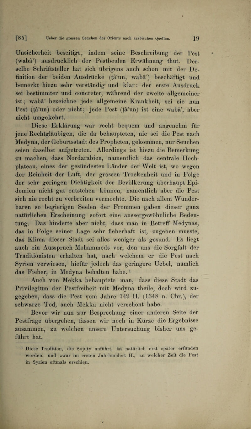 Unsicherheit beseitigt, indem seine Beschreibung der Pest (wabä’) ausdrücklich der Pestbeulen Erwähnung thut. Der¬ selbe Schriftsteller hat sich übrigens auch schon mit der De¬ finition der beiden Ausdrücke (täüm, wabä’) beschäftigt und bemerkt hiezu sehr verständig und klar: der erste Ausdruck sei bestimmter und concreter, während der zweite allgemeiner ist; wabä’ bezeichne jede allgemeine Krankheit, sei sie nun Pest (tä'un) oder nicht; jede Pest (tä'un) ist eine wabä’, aber nicht umgekehrt. Diese Erklärung war recht bequem und angenehm für jene Rechtgläubigen, die da behaupteten, nie sei die Pest nach Medyna, der Geburtsstadt des Propheten, gekommen, nur Seuchen seien daselbst aufgetreten. Allerdings ist hiezu die Bemerkung zu machen, dass Nordarabien, namentlich das centrale Hoch¬ plateau, eines der gesündesten Länder der Welt ist, wo wegen der Reinheit der Luft, der grossen Trockenheit und in Folge der sehr geringen Dichtigkeit der Bevölkerung überhaupt Epi¬ demien nicht gut entstehen können, namentlich aber die Pest sich nie recht zu verbreiten vermochte. Die nach allem Wunder¬ baren so begierigen Seelen der Frommen gaben dieser ganz natürlichen Erscheinung sofort eine aussergewöhnliche Bedeu¬ tung. Das hinderte aber nicht, dass man in Betreff Medynas, das in Folge seiner Lage sehr fieberhaft ist, zugeben musste, das Klima dieser Stadt sei alles weniger als gesund. Es liegt auch ein Ausspruch Mohammeds vor, den uns die Sorgfalt der Traditionisten erhalten hat, nach welchem er die Pest nach Syrien verwiesen, hiefür jedoch das geringere Uebel, nämlich das Fieber, in Medyna behalten habe. 1 Auch von Mekka behauptete man, dass diese Stadt das Privilegium der Pestfreiheit mit Medyna theile, doch wird zu¬ gegeben, dass die Pest vom Jahre 749 H. (1348 n. Chr.), der schwarze Tod, auch Mekka nicht verschont habe. Bevor wir nun zur Besprechung einer anderen Seite der Pestfrage übergehen, fassen wir noch in Kürze die Ergebnisse zusammen, zu welchen unsere Untersuchung bisher uns ge¬ führt hat. 1 Diese Tradition, die Sojuty anführt, ist natürlich erst später erfanden worden, und zwar im ersten Jahrhundert H., zu welcher Zeit die Pest in Syrien oftmals erschien.