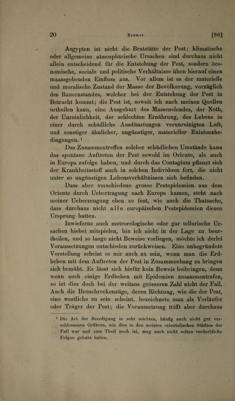 Aegypten ist nicht die Brutstätte der Pest; klimatische oder allgemeine atmosphärische Ursachen sind durchaus nicht allein entscheidend für die Entstehung der Pest, sondern öco- nomische, sociale und politische Verhältnisse üben hierauf einen maassgebenden Einfluss aus. Vor allem ist es der materielle und moralische Zustand der Masse der Bevölkerung, vorzüglich des Bauernstandes, welcher bei der Entstehung der Pest in Betracht kommt; die Pest ist, soweit ich nach meinen Quellen urtheilen kann, eine Ausgeburt des Massenelendes, der Noth, der Unreinlichkeit, der schlechten Ernährung, des Lebens in einer durch schädliche Ausdünstungen verunreinigten Luft, und sonstiger ähnlicher, ungünstiger, materieller Existenzbe¬ dingungen. 1 Das Zusammentreffen solcher schädlichen Umstände kann das spontane Auftreten der Pest sowohl im Oriente, als auch in Europa zufolge haben, und durch das Contagium pflanzt sich der Krankheitsstoff auch in solchen Individuen fort, die nicht unter so ungünstigen Lebensverhältnissen sich befinden. Dass aber verschiedene grosse Pestepidemien aus dem Oriente durch Uebertragung nach Europa kamen, steht nach meiner Ueberzeugung eben so fest, wie auch die Thatsache, dass durchaus nicht alle europäischen Pestepidemien diesen Ursprung hatten. Inwieferne auch meteorologische oder gar tellurische Ur¬ sachen hiebei mitspielen, bin ich nicht in der Lage zu beur- tlieilen, und so lange nicht Beweise vorliegen, möchte ich derlei Voraussetzungen entschieden zurückweisen. Eine unbegründete Vorstellung scheint es mir auch zu sein, wenn man die Erd¬ beben mit dem Auftreten der Pest in Zusammenhang zu bringen sich bemüht. Es lässt sich hiefür kein Beweis beibringen, denn wenn auch einige Erdbeben mit Epidemien zusammentrafen, so ist dies doch bei der weitaus grösseren Zahl nicht der Fall. Auch die Heuschreckenzüge, deren Richtung, wie die der Pest, eine westliche zu sein scheint, bezeichnete man als Vorläufer oder Träger der Pest; die Voraussetzung trifft aber durchaus 1 Die Art der Beerdigung in sehr seichten, häufig auch nicht gut ver¬ schlossenen Gräbern, wie dies in den meisten orientalischen Städten der Fall war und zum Theil noch ist, mag auch nicht selten verderbliche Folgen gehabt haben.