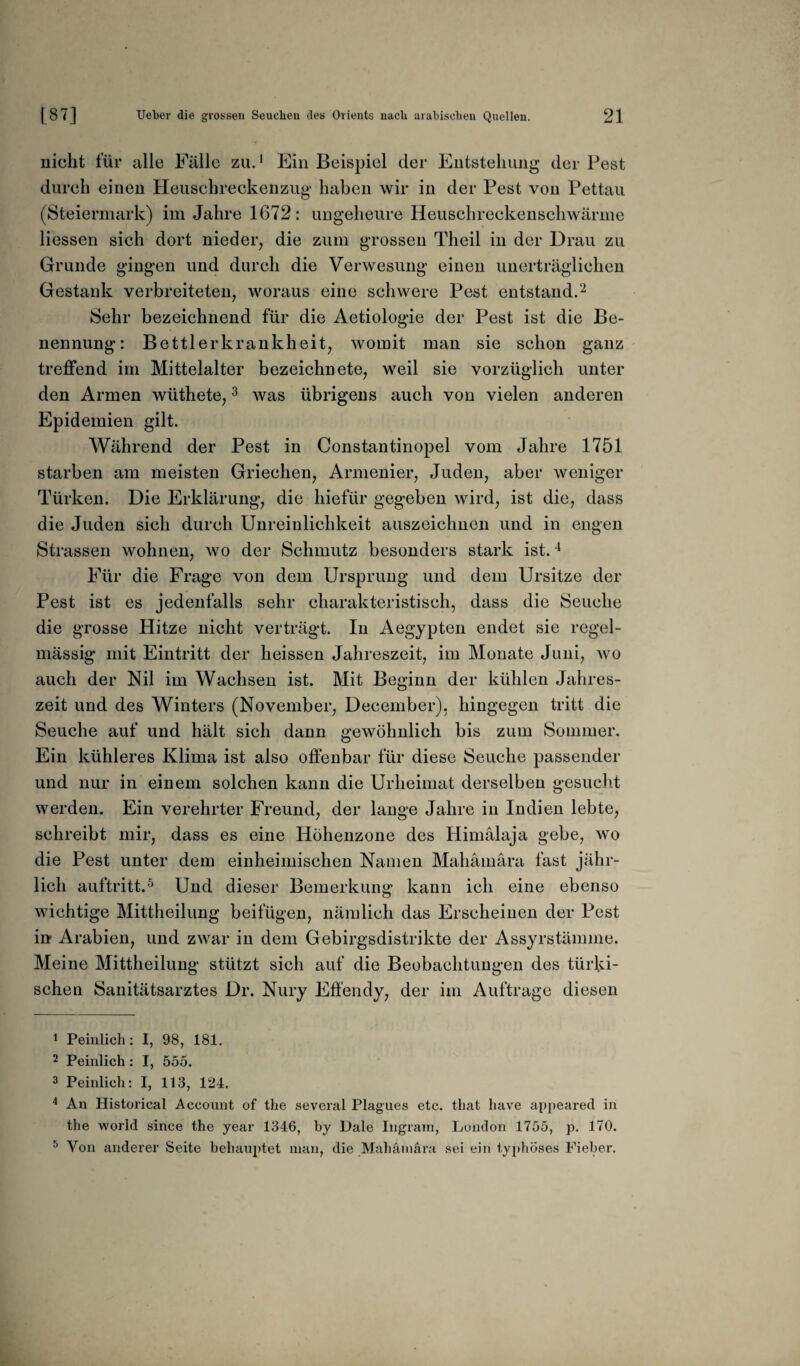 nicht für alle Fälle zu.1 Ein Beispiel der Entstehung der Pest durch einen Heuschreckenzug haben wir in der Pest von Pettau (Steiermark) im Jahre 1672: ungeheure Heuschreckenschwärme Hessen sich dort nieder, die zum grossen Tlieil in der Drau zu Grunde gingen und durch die Verwesung einen unerträglichen Gestank verbreiteten, woraus eine schwere Pest entstand.2 Sehr bezeichnend für die Aetiologie der Pest ist die Be¬ nennung: Bettlerkrankheit, womit man sie schon ganz treffend im Mittelalter bezeichn ete, weil sie vorzüglich unter den Armen wüthete,3 was übrigens auch von vielen anderen Epidemien gilt. Während der Pest in Constantinopel vom Jahre 1751 starben am meisten Griechen, Armenier, Juden, aber weniger Türken. Die Erklärung, die hiefür gegeben wird, ist die, dass die Juden sich durch Unreinlichkeit auszeichnen und in engen Strassen wohnen, wo der Schmutz besonders stark ist.4 Für die Frage von dem Ursprung und dem Ursitze der Pest ist es jedenfalls sehr charakteristisch, dass die Seuche die grosse Hitze nicht verträgt. In Aegypten endet sie regel¬ mässig mit Eintritt der heissen Jahreszeit, im Monate Juni, wo auch der Nil im Wachsen ist. Mit Beginn der kühlen Jahres¬ zeit und des Winters (November, December), hingegen tritt die Seuche auf und hält sich dann gewöhnlich bis zum Sommer. Ein kühleres Klima ist also offenbar für diese Seuche passender und nur in einem solchen kann die Urheimat derselben gesucht werden. Ein verehrter Freund, der lange Jahre in Indien lebte, schreibt mir, dass es eine Höhenzone des Himalaja gebe, wo die Pest unter dem einheimischen Namen Mahämära fast jähr¬ lich auftritt.5 Und dieser Bemerkung kann ich eine ebenso wichtige Mittheilung beifügen, nämlich das Erscheinen der Pest in* Arabien, und zwar in dem Gebirgsdistrikte der Assyrstämme. Meine Mittheilung stützt sich auf die Beobachtungen des türki¬ schen Sanitätsarztes Dr. Nury Effendy, der im Aufträge diesen 1 Peinlich : I, 98, 181. 2 Peinlich: I, 555. 3 Peinlich: I, 113, 124. 4 An Historical Account of the several Plagues etc. that have appeared in the world since the year 1346, by Dale Ingram, London 1755, p. 170. 5 Von anderer Seite behauptet man, die Mahämära sei ein typhöses Fieber.