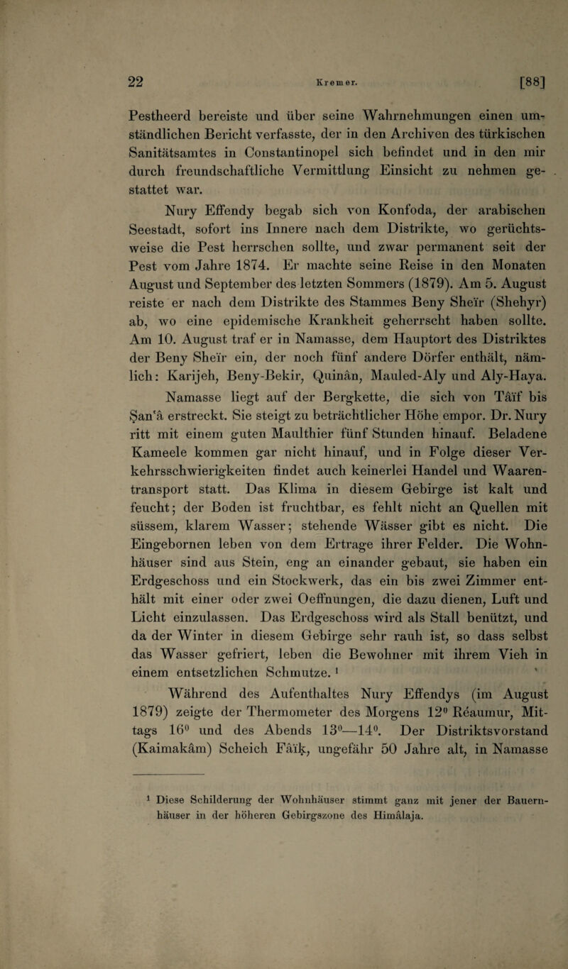 Pestheerd bereiste und über seine Wahrnehmungen einen um¬ ständlichen Bericht verfasste, der in den Archiven des türkischen Sanitätsamtes in Constantinopel sich befindet und in den mir durch freundschaftliche Vermittlung Einsicht zu nehmen ge- . stattet war. Nury Effendy begab sich von Konfoda, der arabischen Seestadt, sofort ins Innere nach dem Distrikte, wo gerüchts¬ weise die Pest herrschen sollte, und zwar permanent seit der Pest vom Jahre 1874. Er machte seine Reise in den Monaten August und September des letzten Sommers (1879). Am 5. August reiste er nach dem Distrikte des Stammes Beny Shei'r (Shehyr) ab, wo eine epidemische Krankheit geherrscht haben sollte. Am 10. August traf er in Namasse, dem Hauptort des Distriktes der Beny Shei'r ein, der noch fünf andere Dörfer enthält, näm¬ lich: Karijeh, Beny-Bekir, Quinän, Mauled-Aly und Aly-Haya. Namasse liegt auf der Bergkette, die sich von Täif bis San'ä erstreckt. Sie steigt zu beträchtlicher Höhe empor. Dr. Nury ritt mit einem guten Maulthier fünf Stunden hinauf. Beladene Kameele kommen gar nicht hinauf, und in Folge dieser Ver¬ kehrsschwierigkeiten findet auch keinerlei Handel und Waaren- transport statt. Das Klima in diesem Gebirge ist kalt und feucht; der Boden ist fruchtbar, es fehlt nicht an Quellen mit süssem, klarem Wasser; stehende Wässer gibt es nicht. Die Eingebornen leben von dem Ertrage ihrer Felder. Die Wohn¬ häuser sind aus Stein, eng an einander gebaut, sie haben ein Erdgeschoss und ein Stockwerk, das ein bis zwei Zimmer ent¬ hält mit einer oder zwei Oeffnungen, die dazu dienen, Luft und Licht einzulassen. Das Erdgeschoss wird als Stall benützt, und da der Winter in diesem Gebirge sehr rauh ist, so dass selbst das Wasser gefriert, leben die Bewohner mit ihrem Vieh in einem entsetzlichen Schmutze. 1 Während des Aufenthaltes Nury Effendys (im August 1879) zeigte der Thermometer des Morgens 12° Reaumur, Mit¬ tags 16° und des Abends 13°—14°. Der Distriktsvorstand (Kaimakäm) Scheich Fäik, ungefähr 50 Jahre alt, in Namasse 1 Diese Schilderung der Wohnhäuser stimmt ganz mit jener der Bauern¬ häuser in der höheren Gebirgszone des Himalaja.