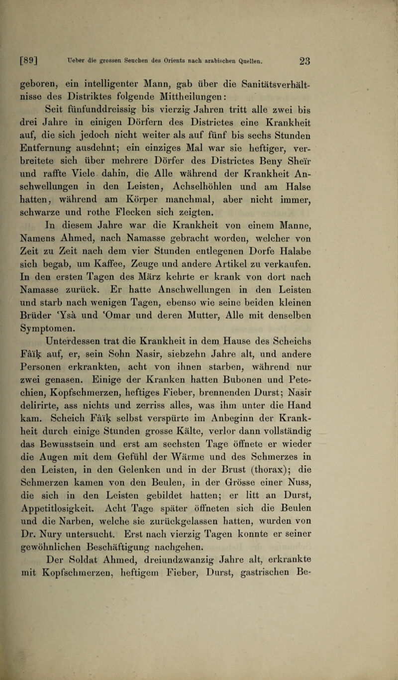 geboren, ein intelligenter Mann, gab über die Sanitätsverhält¬ nisse des Distriktes folgende Mittheilungen: Seit fünfunddreissig bis vierzig Jahren tritt alle zwei bis drei Jahre in einigen Dörfern des Districtes eine Krankheit auf, die sich jedoch nicht weiter als auf fünf bis sechs Stunden Entfernung ausdehnt; ein einziges Mal war sie heftiger, ver¬ breitete sich über mehrere Dörfer des Districtes Beny Sheir und raffte Viele dahin, die Alle während der Krankheit An¬ schwellungen in den Leisten, Achselhöhlen und am Halse hatten, während am Körper manchmal, aber nicht immer, schwarze und rothe Flecken sich zeigten. In diesem Jahre war die Krankheit von einem Manne, Namens Ahmed, nach Namasse gebracht worden, welcher von Zeit zu Zeit nach dem vier Stunden entlegenen Dorfe Halabe sich begab, um Kaffee, Zeuge und andere Artikel zu verkaufen. In den ersten Tagen des März kehrte er krank von dort nach Namasse zurück. Er hatte Anschwellungen in den Leisten und starb nach wenigen Tagen, ebenso wie seine beiden kleinen Brüder 'Ysä und 'Omar und deren Mutter, Alle mit denselben Symptomen. Unterdessen trat die Krankheit in dem Hause des Scheichs Faik auf, er, sein Sohn Nasir, siebzehn Jahre alt, und andere Personen erkrankten, acht von ihnen starben, während nur zwei genasen. Einige der Kranken hatten Bubonen und Pete¬ chien, Kopfschmerzen, heftiges Fieber, brennenden Durst; Nasir delirirte, ass nichts und zerriss alles, was ihm unter die Hand kam. Scheich Faik selbst verspürte im Anbeginn der Krank¬ heit durch einige Stunden grosse Kälte, verlor dann vollständig das Bewusstsein und erst am sechsten Tage öffnete er wieder die Augen mit dem Gefühl der Wärme und des Schmerzes in den Leisten, in den Gelenken und in der Brust (thorax); die Schmerzen kamen von den Beulen, in der Grösse einer Nuss, die sich in den Leisten gebildet hatten; er litt an Durst, Appetitlosigkeit. Acht Tage später öffneten sich die Beulen und die Narben, welche sie zurückgelassen hatten, wurden von Dr. Nury untersucht. Erst nach vierzig Tagen konnte er seiner gewöhnlichen Beschäftigung nachgehen. Der Soldat Ahmed, dreiundzwanzig Jahre alt, erkrankte mit Kopfschmerzen, heftigem Fieber, Durst, gastrischen Be-