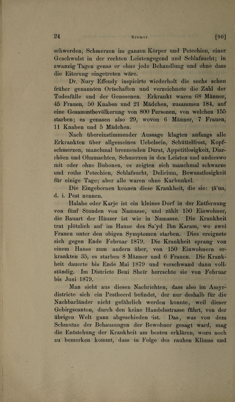 sch werden, Schmerzen im ganzen Körper und Petechien, einer Geschwulst in der rechten Leistengegend und Schlafsucht; in zwanzig Tagen genas er ohne jede Behandlung und ohne dass die Eiterung eingetreten wäre. Dr. Nury Effendy inspicirte wiederholt die sechs schon früher genannten Ortschaften und verzeichnete die Zahl der Todesfälle und der Genesenen. Erkrankt waren 68 Männer, 45 Frauen, 50 Knaben und 21 Mädchen, zusammen 184, auf eine GesammtbeVölkerung von 800 Personen, von welchen 155 starben; es genasen also 29, wovon 6 Männer, 7 Frauen, 11 Knaben und 5 Mädchen. Nach übereinstimmender Aussage klagten anfangs alle Erkrankten über allgemeines Uebelsein, Schüttelfrost, Kopf¬ schmerzen, manchmal brennenden Durst, Appetitlosigkeit, Diar¬ rhöen und Ohnmächten, Schmerzen in den Leisten und anderswo mit oder ohne Bubonen, es zeigten sich manchmal schwarze und rothe Petechien, Schlafsucht, Delirium, Bewusstlosigkeit für einige Tage; aber alle waren ohne Karbunkel. Die Eingebornen kennen diese Krankheit, die sie: tä'un, d. i. Pest nennen. Halabe oder Karje ist ein kleines Dorf in der Entfernung von fünf Stunden von Namasse, und zählt 150 Eimvohner, die Bauart der Häuser ist wie in Namasse. Die Krankheit trat plötzlich auf im Hause des Sa'yd Ibn Karam, wo zwei Frauen unter den obigen Symptomen starben. Dies ereignete sich gegen Ende Februar 1879. Die Krankheit sprang von einem Hause zum andern über, von 150 Einwohnern er¬ krankten 35, es starben 8 Männer und 6 Frauen. Die Krank¬ heit dauerte bis Ende Mai 1879 und verschwand dann voll¬ ständig. Im Districte Beni Shei'r herrschte sie von Februar bis Juni 1879. Man sieht aus diesen Nachrichten, dass also im Assyr- districte sich ein Pestheerd behndet, der nur deshalb für die Nachbarländer nicht gefährlich werden konnte, weil dieser Gebirgscanton, durch den keine Handelsstrasse führt, von der übrigen Welt ganz abgeschieden »ist. Das, was von dem Schmutze der Behausungen der Bewohner gesagt ward, mag die Entstehung der Krankheit am besten erklären, wozu noch zu bemerken kommt, dass in Folge des rauhen Klimas und