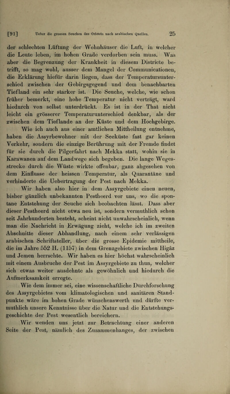 der schlechten Lüftung der Wohnhäuser die Luft, in welcher die Leute leben, im hohen Grade verdorben sein muss. Was aber die Begrenzung der Krankheit in diesem Districte be¬ trifft, so mag wohl, ausser dem Mangel der Communicationen, die Erklärung hiefür darin liegen, dass der Temperatursunter¬ schied zwischen der Gebirgsgegend und dem benachbarten Tiefland ein sehr starker ist. Die Seuche, welche, wie schon früher bemerkt, eine hohe Temperatur nicht verträgt, ward hiedurch von selbst unterdrückt. Es ist in der That nicht leicht ein grösserer Temperaturunterschied denkbar, als da¬ zwischen dem Tieflande an der Küste und dem Hochgebirge. Wie ich auch aus einer amtlichen Mittheilung entnehme, haben die Assyrbewohner mit der Seeküste fast gar keinen Verkehr, sondern die einzige Berührung mit der Fremde findet für sie durch die Pilgerfahrt nach Mekka statt, wohin sie in Karawanen auf dem Landwege sich begeben. Die lange Weges¬ strecke durch die Wüste wirkte offenbar, ganz abgesehen von dem Einflüsse der heissen Temperatur, als Quarantäne und verhinderte die Uebertragung der Pest nach Mekka. Wir haben also hier in dem Assyrgebiete einen neuen, bisher gänzlich unbekannten Pestheerd vor uns, wo die spon¬ tane Entstehung der Seuche sich beobachten lässt. Dass aber dieser Pestheerd nicht etwa neu ist, sondern vermuthlich schon seit Jahrhunderten besteht, scheint nicht unwahrscheinlich, wenn man die Nachricht in Erwägung zieht, welche ich im zweiten Abschnitte dieser Abhandlung, nach einem sehr verlässigen arabischen Schriftsteller, über die grosse Epidemie mittheile, die im Jahre 552 H. (1157) in dem Grenzgebiete zwischen Higäz und Jemen herrschte. Wir haben es hier höchst wahrscheinlich mit einem Ausbruche der Pest im Assyrgebiete zu thun, welcher sich etwas weiter ausdehnte als gewöhnlich und hiedurch die Aufmerksamkeit erregte. Wie dem immer sei, eine wissenschaftliche Durchforschung des Assyrgebietes vom klimatologischen und sanitären Stand¬ punkte wäre im hohen Grade wünschenswerth und dürfte ver¬ muthlich unsere Kenntnisse über die Natur und die Entstehungs¬ geschichte der Pest wesentlich bereichern. Wir wenden uns jetzt zur Betrachtung einer anderen Seite der Pest, nämlich des Zusammenhanges, der zwischen