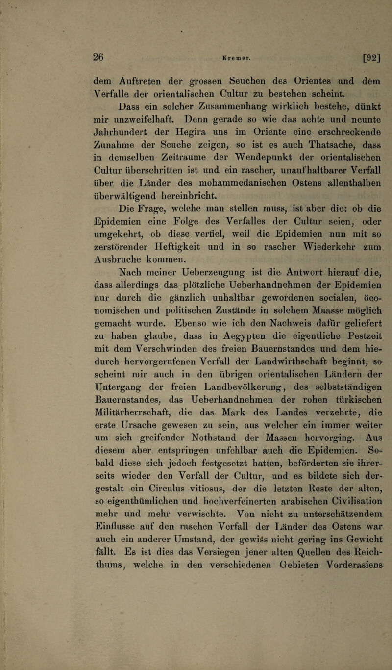 dem Auftreten der grossen Seuchen des Orientes und dem Verfalle der orientalischen Cultur zu bestehen scheint. Dass ein solcher Zusammenhang wirklich bestehe, dünkt mir unzweifelhaft. Denn gerade so wie das achte und neunte Jahrhundert der Hegira uns im Oriente eine erschreckende Zunahme der Seuche zeigen, so ist es auch Thatsache, dass in demselben Zeiträume der Wendepunkt der orientalischen Cultur überschritten ist und ein rascher, unaufhaltbarer Verfall über die Länder des mohammedanischen Ostens allenthalben überwältigend hereinbricht. Die Frage, welche man stellen muss, ist aber die: ob die Epidemien eine Folge des Verfalles der Cultur seien, oder umgekehrt, ob diese verfiel, weil die Epidemien nun mit so zerstörender Heftigkeit und in so rascher Wiederkehr zum Ausbruche kommen. Nach meiner Ueberzeugung ist die Antwort hierauf die, dass allerdings das plötzliche Ueberhandnehmen der Epidemien nur durch die gänzlich unhaltbar gewordenen socialen, öco- nomischen und politischen Zustände in solchem Maasse möglich gemacht wurde. Ebenso wie ich den Nachweis dafür geliefert zu haben glaube, dass in Aegypten die eigentliche Pestzeit mit dem Verschwinden des freien Bauernstandes und dem hie¬ durch hervorgerufenen Verfall der Landwirthschaft beginnt, so scheint mir auch in den übrigen orientalischen Ländern der Untergang der freien Landbevölkerung, des selbstständigen Bauernstandes, das Ueberhandnehmen der rohen türkischen Militärherrschaft, die das Mark des Landes verzehrte, die erste Ursache gewesen zu sein, aus welcher ein immer weiter um sich greifender Nothstand der Massen hervorging. Aus diesem aber entspringen unfehlbar auch die Epidemien. So¬ bald diese sich jedoch festgesetzt hatten, beförderten sie ihrer¬ seits wieder den Verfall der Cultur, und es bildete sich der¬ gestalt ein Circulus vitiosus, der die letzten Reste der alten, so eigenthümlichen und hochverfeinerten arabischen Civilisation mehr und mehr verwischte. Von nicht zu unterschätzendem Einflüsse auf den raschen Verfall der Länder des Ostens war auch ein anderer Umstand, der gewiäs nicht gering ins Gewicht fällt. Es ist dies das Versiegen jener alten Quellen des Reich¬ thums, welche in den verschiedenen Gebieten Vorderasiens