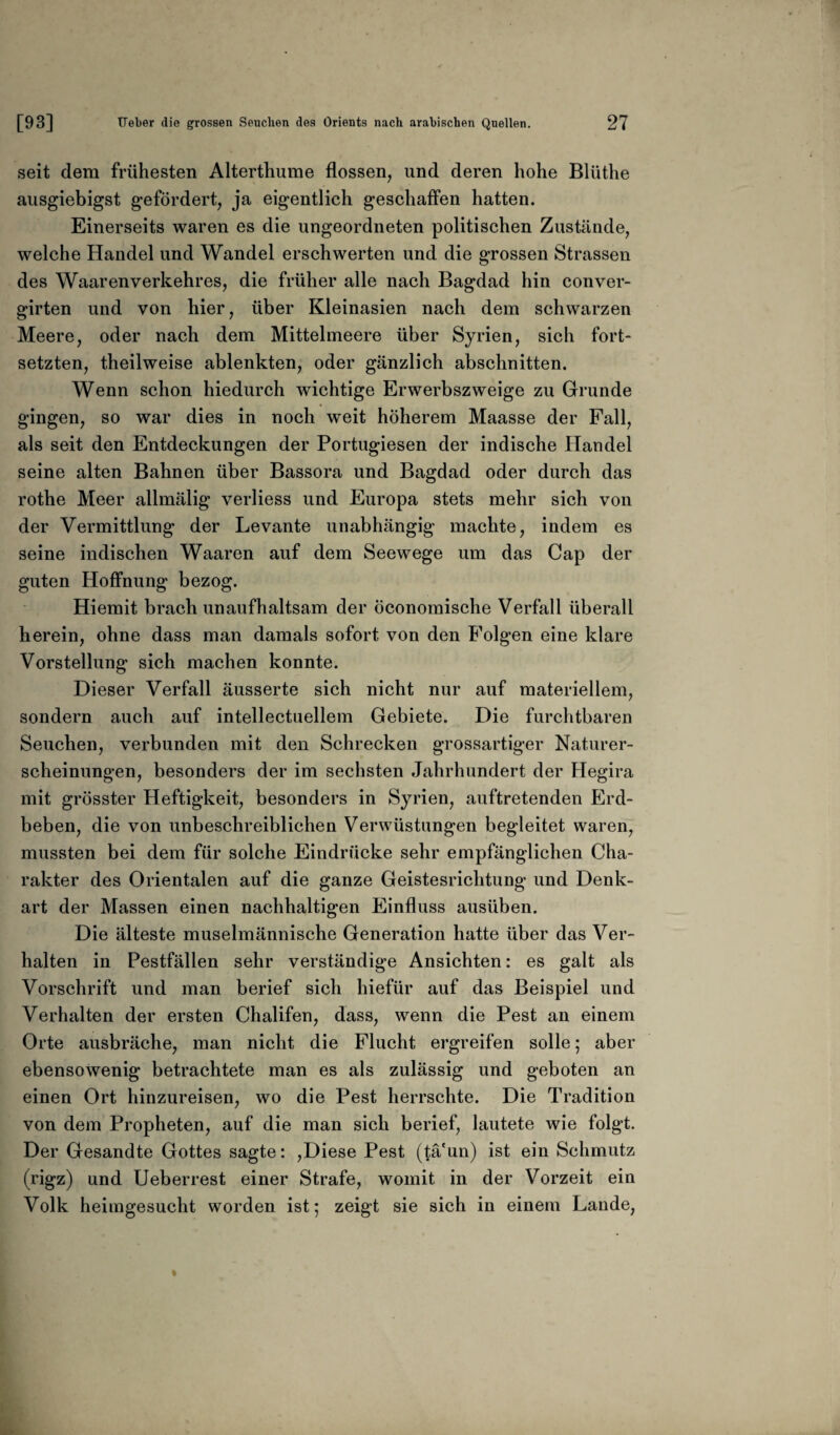 seit dem frühesten Alterthume flössen, und deren hohe Bliithe ausgiebigst gefördert, ja eigentlich geschaffen hatten. Einerseits waren es die ungeordneten politischen Zustände, welche Handel und Wandel erschwerten und die grossen Strassen des Waarenverkehres, die früher alle nach Bagdad hin conver- girten und von hier, über Kleinasien nach dem schwarzen Meere, oder nach dem Mittelmeere über Syrien, sich fort¬ setzten, theilweise ablenkten, oder gänzlich abschnitten. Wenn schon hiedurch wichtige Erwerbszweige zu Grunde gingen, so war dies in noch weit höherem Maasse der Fall, als seit den Entdeckungen der Portugiesen der indische Handel seine alten Bahnen über Bassora und Bagdad oder durch das rothe Meer allmälig verliess und Europa stets mehr sich von der Vermittlung der Levante unabhängig machte, indem es seine indischen Waaren auf dem Seewege um das Cap der guten Hoffnung bezog. Hiemit brach unaufhaltsam der öconomische Verfall überall herein, ohne dass man damals sofort von den Folgen eine klare Vorstellung sich machen konnte. Dieser Verfall äusserte sich nicht nur auf materiellem, sondern auch auf intellectuellem Gebiete. Die furchtbaren Seuchen, verbunden mit den Schrecken grossartiger Naturer¬ scheinungen, besonders der im sechsten Jahrhundert der Hegira mit grösster Heftigkeit, besonders in Syrien, auftretenden Erd¬ beben, die von unbeschreiblichen Verwüstungen begleitet waren, mussten bei dem für solche Eindrücke sehr empfänglichen Cha¬ rakter des Orientalen auf die ganze Geistesrichtung und Denk¬ art der Massen einen nachhaltigen Einfluss ausüben. Die älteste muselmännische Generation hatte über das Ver¬ halten in Pestfällen sehr verständige Ansichten: es galt als Vorschrift und man berief sich hiefür auf das Beispiel und Verhalten der ersten Chalifen, dass, wenn die Pest an einem Orte ausbräche, man nicht die Flucht ergreifen solle; aber ebensowenig betrachtete man es als zulässig und geboten an einen Ort hinzureisen, wo die Pest herrschte. Die Tradition von dem Propheten, auf die man sich berief, lautete wie folgt. Der Gesandte Gottes sagte: ,Diese Pest (tä'un) ist ein Schmutz (rigz) und Ueberrest einer Strafe, womit in der Vorzeit ein Volk heimgesucht worden ist; zeigt sie sich in einem Lande,