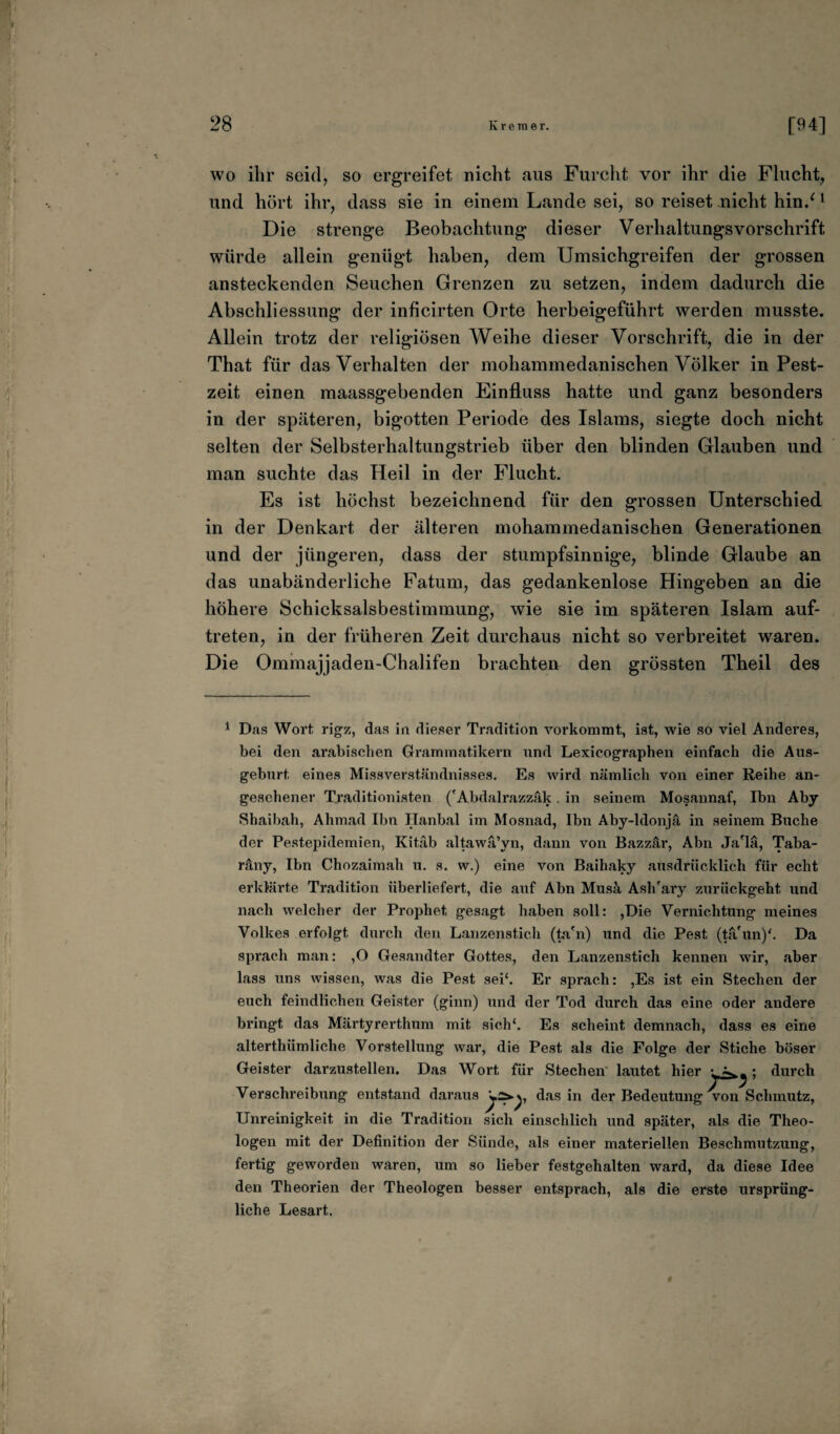 wo ihr seid, so ergreifet nicht aus Furcht vor ihr die Flucht, und hört ihr, dass sie in einem Lande sei, so reiset nicht hin/ 1 Die strenge Beobachtung dieser Verhaltungsvorschrift würde allein genügt haben, dem Umsichgreifen der grossen ansteckenden Seuchen Grenzen zu setzen, indem dadurch die Abschliessung der inficirten Orte herbeigeführt werden musste. Allein trotz der religiösen Weihe dieser Vorschrift, die in der That für das Verhalten der mohammedanischen Völker in Pest¬ zeit einen maassgebenden Einfluss hatte und ganz besonders in der späteren, bigotten Periode des Islams, siegte doch nicht selten der Selbsterhaltungstrieb über den blinden Glauben und man suchte das Heil in der Flucht. Es ist höchst bezeichnend für den grossen Unterschied in der Denkart der älteren mohammedanischen Generationen und der jüngeren, dass der stumpfsinnige, blinde Glaube an das unabänderliche Fatum, das gedankenlose Hingeben an die höhere Schicksalsbestimmung, wie sie im späteren Islam auf- treten, in der früheren Zeit durchaus nicht so verbreitet waren. Die Ommajjaden-Chalifen brachten den grössten Theil des 1 Das Wort rigz, das in dieser Tradition vorkommt, ist, wie so viel Anderes, bei den arabischen Grammatikern und Lexicographen einfach die Aus¬ geburt, eines Missverständnisses. Es wird nämlich von einer Reihe an¬ gesehener Traditionisten ('Abdalrazzäk. in seinem Mosannaf, Ibn Aby Sbaibah, Ahmad Ibn Hanbal im Mosnad, Ibn Aby-ldonjä in seinem Buche der Pestepidemien, Kitäb altawä’yn, dann von Bazzär, Abu Ja'lä, Taba- räny, Ibn Chozaimah u. s. w.) eine von Baihaky ausdrücklich für echt erklärte Tradition überliefert, die auf Abn Musä AslTary zurückgeht und nach welcher der Prophet gesagt haben soll: ,Die Vernichtung meines Volkes erfolgt durch den Lanzenstich (ta'n) und die Pest (tä'un)'. Da sprach man: ,0 Gesandter Gottes, den Lanzenstich kennen wir, aber lass uns wissen, was die Pest sei‘. Er sprach: ,Es ist ein Stechen der euch feindlichen Geister (ginn) und der Tod durch das eine oder andere bringt das Märtyrertlmm mit sich*. Es scheint demnach, dass es eine alterthiimliche Vorstellung war, die Pest als die Folge der Stiche böser Geister darzustellen. Das Wort für Stechen lautet hier 'A,; durch Verschreibung entstand daraus das in der Bedeutung von Schmutz, Unreinigkeit in die Tradition sich einschlich und später, als die Theo¬ logen mit der Definition der Sünde, als einer materiellen Beschmutzung, fertig geworden waren, um so lieber festgehalten ward, da diese Idee den Theorien der Theologen besser entsprach, als die erste ursprüng¬ liche Lesart. #