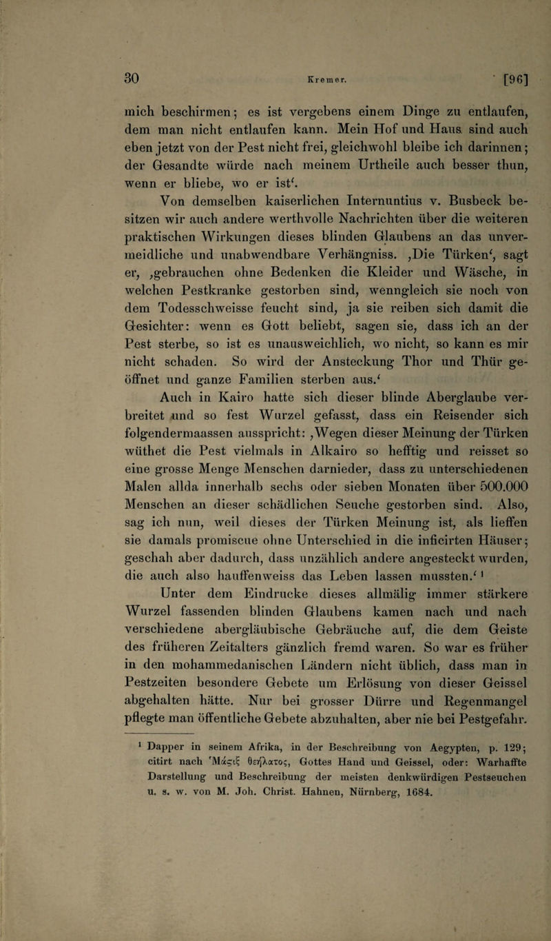 mich beschirmen; es ist vergebens einem Dinge zu entlaufen, dem man nicht entlaufen kann. Mein Hof und Haus, sind auch eben jetzt von der Pest nicht frei, gleichwohl bleibe ich darinnen; der Gesandte würde nach meinem Urtheile auch besser thun, wenn er bliebe, wo er ist*. Von demselben kaiserlichen Internuntius v. Busbeck be¬ sitzen wir auch andere werthvolle Nachrichten über die weiteren praktischen Wirkungen dieses blinden Glaubens an das unver¬ meidliche und unabwendbare Verhängniss. ,Die Türken', sagt er, ,gebrauchen ohne Bedenken die Kleider und Wäsche, in welchen Pestkranke gestorben sind, wenngleich sie noch von dem Todesschweisse feucht sind, ja sie reiben sich damit die Gesichter: wenn es Gott beliebt, sagen sie, dass ich an der Pest sterbe, so ist es unausweichlich, wo nicht, so kann es mir nicht schaden. So wird der Ansteckung Thor und Thür ge¬ öffnet und ganze Familien sterben aus.' Auch in Kairo hatte sich dieser blinde Aberglaube ver¬ breitet und so fest Wurzel gefasst, dass ein Reisender sich folgendermaassen ausspricht: ,Wegen dieser Meinung der Türken wüthet die Pest vielmals in Alkairo so hefftig und reisset so eine grosse Menge Menschen darnieder, dass zu unterschiedenen Malen allda innerhalb sechs oder sieben Monaten über 500.000 Menschen an dieser schädlichen Seuche gestorben sind. Also, sag ich nun, weil dieses der Türken Meinung ist, als lieffen sie damals promiscue ohne Unterschied in die inficirten Häuser 5 geschah aber dadurch, dass unzählich andere angesteckt wurden, die auch also hauffenweiss das Leben lassen mussten.'1 Unter dem Eindrücke dieses allmälig immer stärkere Wurzel fassenden blinden Glaubens kamen nach und nach verschiedene abergläubische Gebräuche auf, die dem Geiste des früheren Zeitalters gänzlich fremd waren. So war es früher in den mohammedanischen Ländern nicht üblich, dass man in Pestzeiten besondere Gebete um Erlösung von dieser Geissei abgehalten hätte. Nur bei grosser Dürre und Regenmangel pflegte man öffentliche Gebete abzuhalten, aber nie bei Pestgefahr. 1 Dapper in seinem Afrika, in der Beschreibung von Aegypten, p. 129; citirt nach OsrjXaTo?, Gottes Hand und Geissei, oder: Warhaffte Darstellung und Beschreibung der meisten denkwürdigen Pestseuchen u. s. w. von M. Joh. Christ. Hahnen, Nürnberg, 1684.