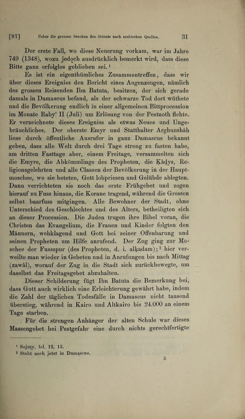Der erste Fall, wo diese Neuerung vorkam, war im Jahre 749 (1348), wozu jedoch ausdrücklich bemerkt wird, dass diese Bitte ganz erfolglos geblieben sei.1 Es ist ein eigenthümliches Zusammentreffen, dass wir über dieses Ereigniss den Bericht eines Augenzeugen, nämlich des grossen Reisenden Ihn Batuta, besitzen, der sich gerade damals in Damascus befand, als der schwarze Tod dort wüthete und die Bevölkerung endlich in einer allgemeinen Bittprocession im Monate Raby' II (Juli) um Erlösung von der Pestnoth flehte. Er verzeichnete dieses Ereigniss als etwas Neues und Unge¬ bräuchliches. Der oberste Emyr und Statthalter Arghunshäh Hess durch öffentliche Ausrufer in ganz Damascus bekannt geben, dass alle Welt durch drei Tage streng zu fasten habe, am dritten Fasttage aber, einem Freitage, versammelten sich die Emyre, die Abkömmlinge des Propheten, die Kädys, Re¬ ligionsgelehrten und alle Classen der Bevölkerung in der Haupt¬ moschee, wo sie beteten, Gott lobpriesen und Gelübde ablegten. Dann verrichteten sie noch das erste Frühgebet und zogen hierauf zu Fuss hinaus, die Korane tragend, während die Grossen selbst baarfuss mitgingen. Alle Bewohner der Stadt, ohne Unterschied des Geschlechtes und des Alters, betheiligten sich an dieser Procession. Die Juden trugen ihre Bibel voran, die Christen das Evangelium, die Frauen und Kinder folgten den Männern, wehklagend und Gott bei seiner Offenbarung und seinen Propheten um Hilfe anrufend. Der Zug ging zur Mo¬ schee der Fussspur (des Propheten, d. i. alkadam);2 hier ver¬ weilte man wieder in Gebeten und in Anrufungen bis nach Mittag (zawäl), worauf der Zug in die Stadt sich zurückbewegte, um daselbst das Freitagsgebet abzuhalten. Dieser Schilderung fügt Ibn Batuta die Bemerkung bei, dass Gott auch wirklich eine Erleichterung gewährt habe, indem die Zahl der täglichen Todesfälle in Damascus nicht tausend überstieg, während in Kairo und Altkairo bis 24.000 an einem Tage starben. Für die strengen Anhänger der alten Schule war dieses Massengebet bei Pestgefahr eine durch nichts gerechtfertigte 1 Sojuty, fol. 12, 13. 2 Stellt noch jetzt in Damascus.