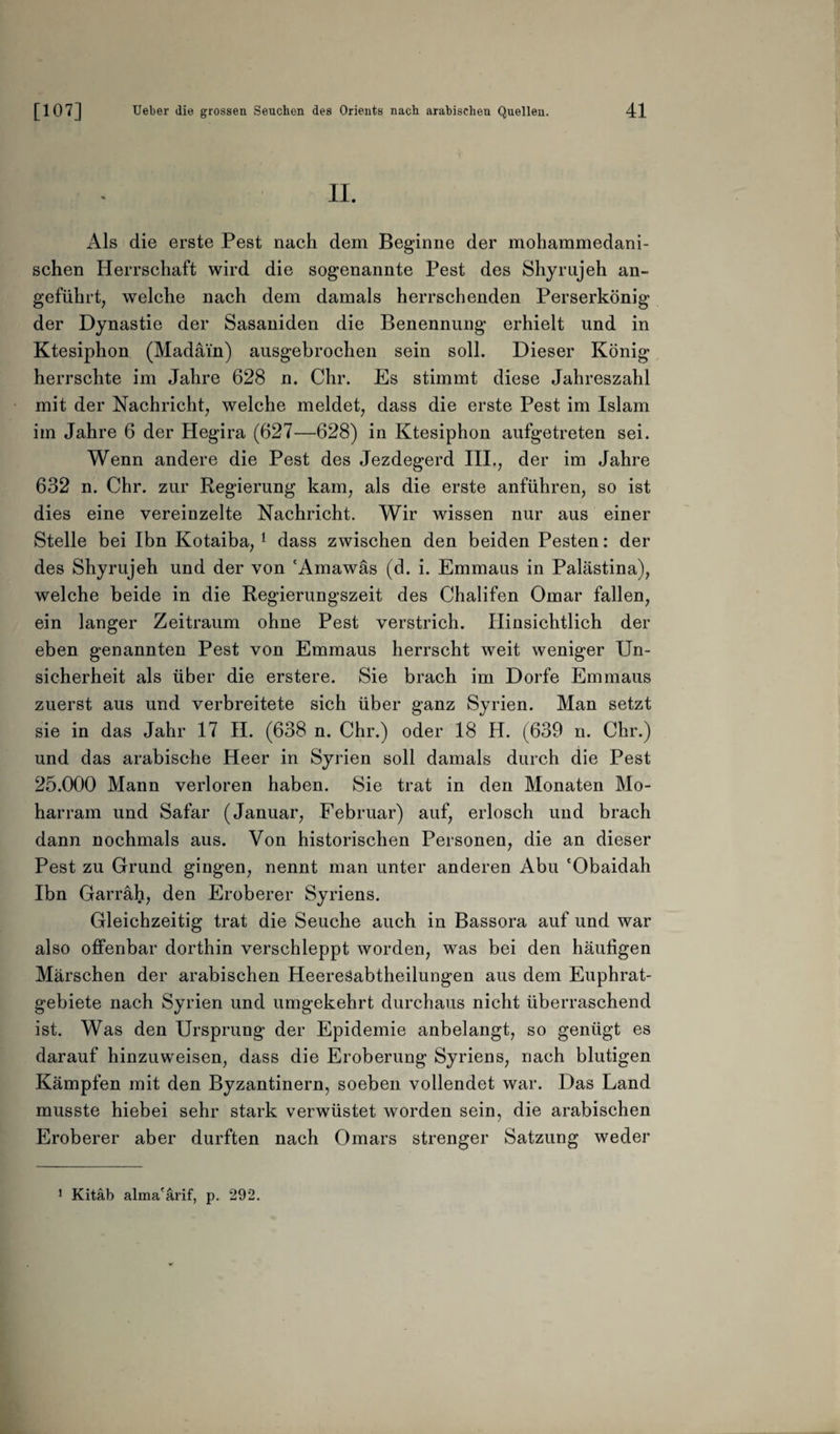 II. Als die erste Pest nach dem Beginne der mohammedani¬ schen Herrschaft wird die sogenannte Pest des Shyrujeh an¬ geführt, welche nach dem damals herrschenden Perserkönig der Dynastie der Sasaniden die Benennung erhielt und in Ktesiphon (Madäin) ausgebrochen sein soll. Dieser König herrschte im Jahre 628 n. dir. Es stimmt diese Jahreszahl mit der Nachricht, welche meldet, dass die erste Pest im Islam im Jahre 6 der Hegira (627—628) in Ktesiphon aufgetreten sei. Wenn andere die Pest des Jezdegerd III., der im Jahre 632 n. Chr. zur Regierung kam, als die erste anführen, so ist dies eine vereinzelte Nachricht. Wir wissen nur aus einer Stelle bei Ibn Kotaiba, 1 dass zwischen den beiden Pesten: der des Shyrujeh und der von 'Amawäs (d. i. Emmaus in Palästina), welche beide in die Regierungszeit des Chalifen Omar fallen, ein langer Zeitraum ohne Pest verstrich. Hinsichtlich der eben genannten Pest von Emmaus herrscht weit weniger Un¬ sicherheit als über die erstere. Sie brach im Dorfe Emmaus zuerst aus und verbreitete sich über ganz Syrien. Man setzt sie in das Jahr 17 II. (638 n. Chr.) oder 18 H. (639 n. Chr.) und das arabische Heer in Syrien soll damals durch die Pest 25.000 Mann verloren haben. Sie trat in den Monaten Mo- harram und Safar (Januar, Februar) auf, erlosch und brach dann nochmals aus. Von historischen Personen, die an dieser Pest zu Grund gingen, nennt man unter anderen Abu 'Obaidah Ibn Garräh, den Eroberer Syriens. Gleichzeitig trat die Seuche auch in Bassora auf und war also offenbar dorthin verschleppt worden, was bei den häufigen Märschen der arabischen Heeresabtheilungen aus dem Euphrat¬ gebiete nach Syrien und umgekehrt durchaus nicht überraschend ist. Was den Ursprung der Epidemie anbelangt, so genügt es darauf hinzuweisen, dass die Eroberung Syriens, nach blutigen Kämpfen mit den Byzantinern, soeben vollendet war. Das Land musste hiebei sehr stark verwüstet worden sein, die arabischen Eroberer aber durften nach Omars strenger Satzung weder