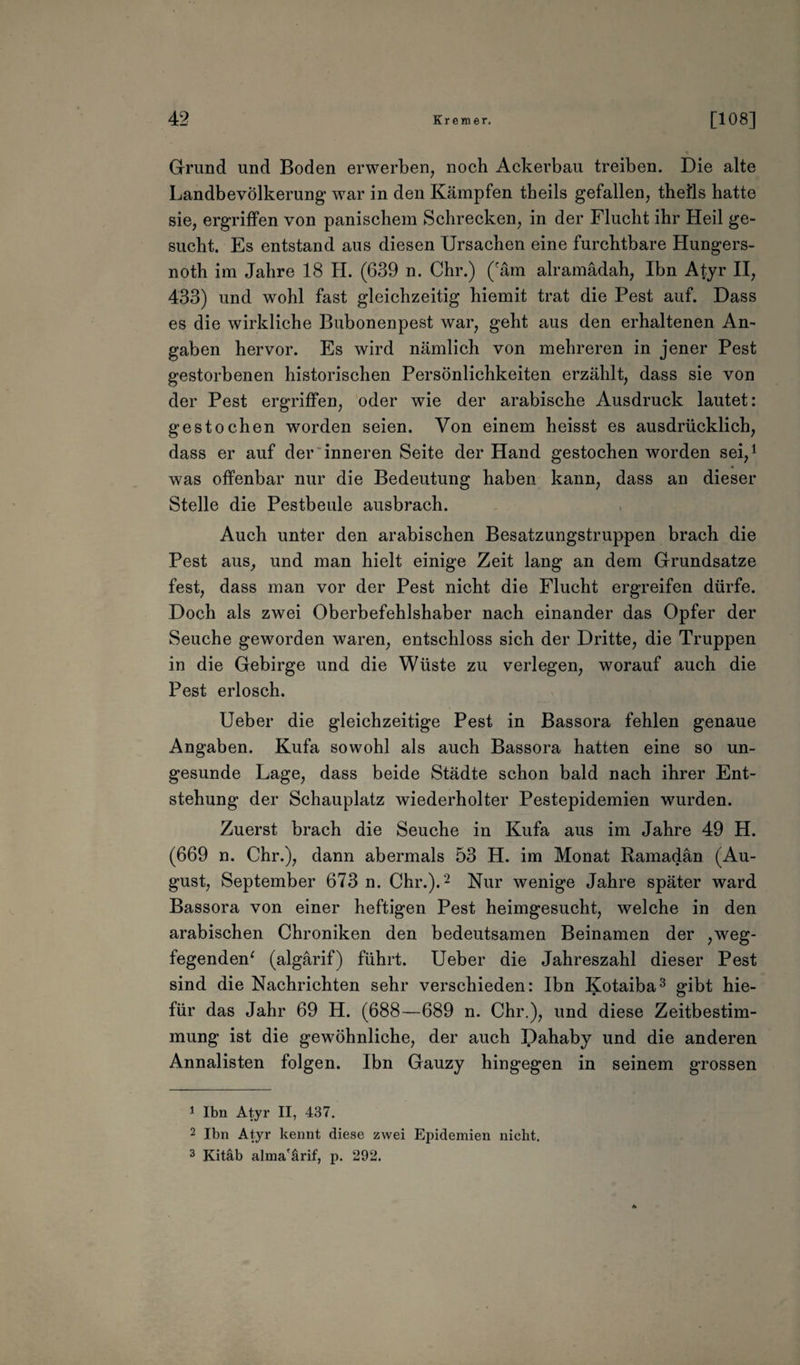 Grund und Boden erwerben, noch Ackerbau treiben. Die alte Landbevölkerung war in den Kämpfen theils gefallen, thefls hatte sie, ergriffen von panischem Schrecken, in der Flucht ihr Heil ge¬ sucht. Es entstand aus diesen Ursachen eine furchtbare Hungers- noth im Jahre 18 H. (639 n. Chr.) (räm alramädah, Ibn Atyr II, 433) und wohl fast gleichzeitig hiemit trat die Pest auf. Dass es die wirkliche Bubonenpest war, geht aus den erhaltenen An¬ gaben hervor. Es wird nämlich von mehreren in jener Pest gestorbenen historischen Persönlichkeiten erzählt, dass sie von der Pest ergriffen, oder wie der arabische Ausdruck lautet: gestochen worden seien. Von einem heisst es ausdrücklich, dass er auf der inneren Seite der Hand gestochen worden sei,1 was offenbar nur die Bedeutung haben kann, dass an dieser Stelle die Pestbeule ausbrach. Auch unter den arabischen Besatzungstruppen brach die Pest aus, und man hielt einige Zeit lang an dem Grundsätze fest, dass man vor der Pest nicht die Flucht ergreifen dürfe. Doch als zwei Oberbefehlshaber nach einander das Opfer der Seuche geworden waren, entschloss sich der Dritte, die Truppen in die Gebirge und die Wüste zu verlegen, worauf auch die Pest erlosch. Ueber die gleichzeitige Pest in Bassora fehlen genaue Angaben. Kufa sowohl als auch Bassora hatten eine so un¬ gesunde Lage, dass beide Städte schon bald nach ihrer Ent¬ stehung der Schauplatz wiederholter Pestepidemien wurden. Zuerst brach die Seuche in Kufa aus im Jahre 49 H. (669 n. Chr.), dann abermals 53 H. im Monat Ramadan (Au¬ gust, September 673 n. Chr.).2 Nur wenige Jahre später ward Bassora von einer heftigen Pest heimgesucht, welche in den arabischen Chroniken den bedeutsamen Beinamen der ,weg¬ fegenden* (algärif) führt. Ueber die Jahreszahl dieser Pest sind die Nachrichten sehr verschieden: Ibn Kotaiba3 gibt hie- für das Jahr 69 H. (688—689 n. Chr.), und diese Zeitbestim¬ mung ist die gewöhnliche, der auch Dahaby und die anderen Annalisten folgen. Ibn Gauzy hingegen in seinem grossen 1 Ibn Atyr II, 437. 2 Ibn Atyr kennt diese zwei Epidemien nicht. 3 Kitäb alma'ärif, p. 292.