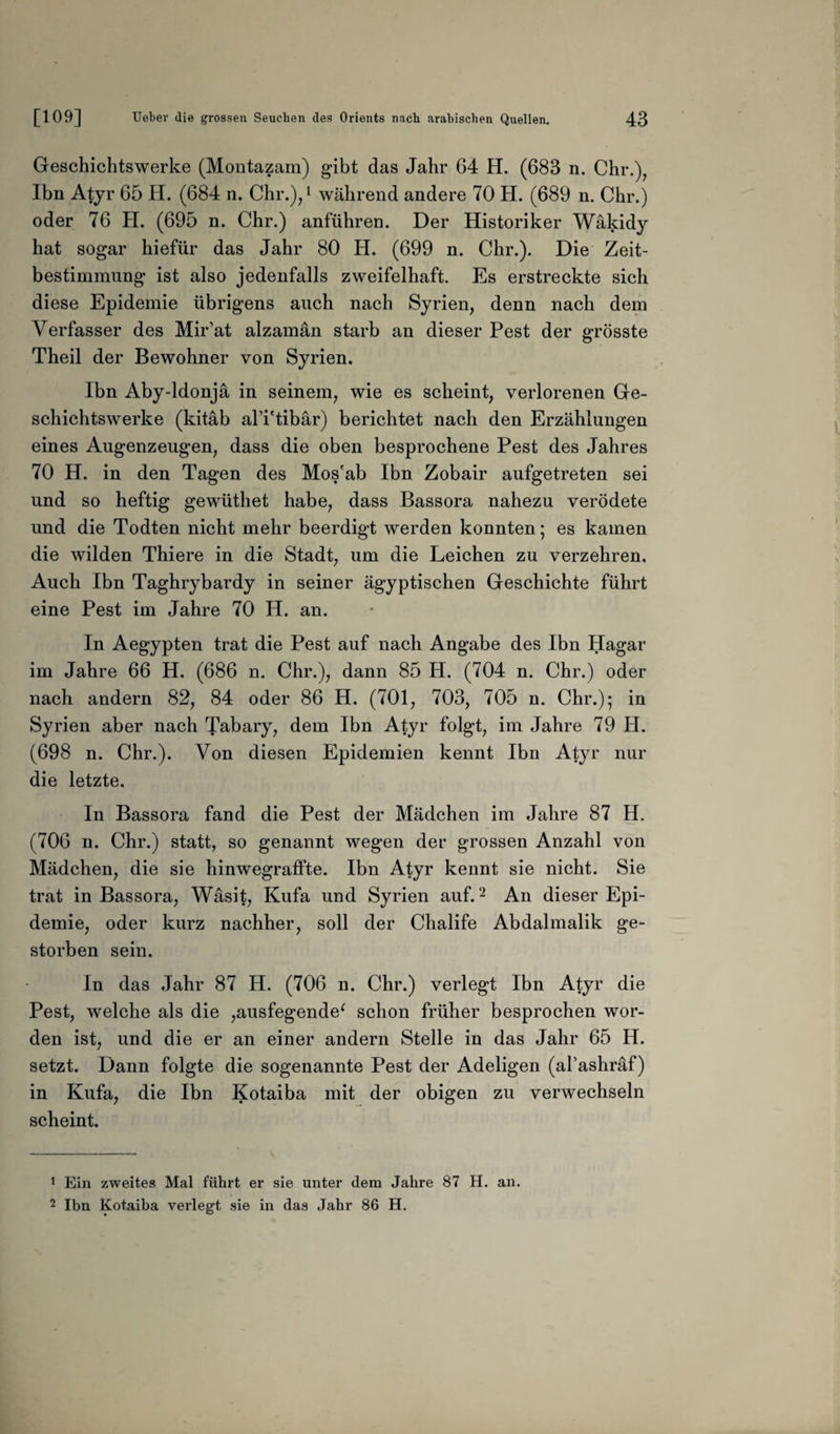 Geschichtswerke (Montazam) gibt das Jahr 64 H. (683 n. Chr.), Ihn Atyr 65 H. (684 n. Chr.),1 während andere 70 H. (689 n. Chr.) oder 76 H. (695 n. Chr.) anführen. Der Historiker Wäkidy hat sogar hiefür das Jahr 80 H. (699 n. Chr.). Die Zeit¬ bestimmung ist also jedenfalls zweifelhaft. Es erstreckte sich diese Epidemie übrigens auch nach Syrien, denn nach dem Verfasser des Mir’at alzaman starb an dieser Pest der grösste Theil der Bewohner von Syrien. Ibn Aby-ldonjä in seinem, wie es scheint, verlorenen Ge¬ schichtswerke (kitäb alTtibär) berichtet nach den Erzählungen eines Augenzeugen, dass die oben besprochene Pest des Jahres 70 H. in den Tagen des Mos'ab Ibn Zobair aufgetreten sei und so heftig gewüthet habe, dass Bassora nahezu verödete und die Todten nicht mehr beerdigt werden konnten; es kamen die wilden Thiere in die Stadt, um die Leichen zu verzehren. Auch Ibn Taghrybardy in seiner ägyptischen Geschichte führt eine Pest im Jahre 70 H. an. In Aegypten trat die Pest auf nach Angabe des Ibn Hagar im Jahre 66 H. (686 n. Chr.), dann 85 H. (704 n. Chr.) oder nach andern 82, 84 oder 86 H. (701, 703, 705 n. Chr.); in Syrien aber nach Tabary, dem Ibn Atyr folgt, im Jahre 79 H. (698 n. Chr.). Von diesen Epidemien kennt Ibn Atyr nur die letzte. In Bassora fand die Pest der Mädchen im Jahre 87 H. (706 n. Chr.) statt, so genannt wegen der grossen Anzahl von Mädchen, die sie hinwegraffte. Ibn Atyr kennt sie nicht. Sie trat in Bassora, Wäsit, Kufa und Syrien auf.2 An dieser Epi¬ demie, oder kurz nachher, soll der Chalife Abdalmalik ge¬ storben sein. In das Jahr 87 H. (706 n. Chr.) verlegt Ibn Atyr die Pest, welche als die ,ausfegende‘ schon früher besprochen wor¬ den ist, und die er an einer andern Stelle in das Jahr 65 H. setzt. Dann folgte die sogenannte Pest der Adeligen (al’ashräf) in Kufa, die Ibn Kotaiba mit der obigen zu verwechseln scheint. 1 Ein zweites Mal führt er sie unter dem Jahre 87 H. an. 2 Ibn Kotaiba verlegt sie in das Jahr 86 H.