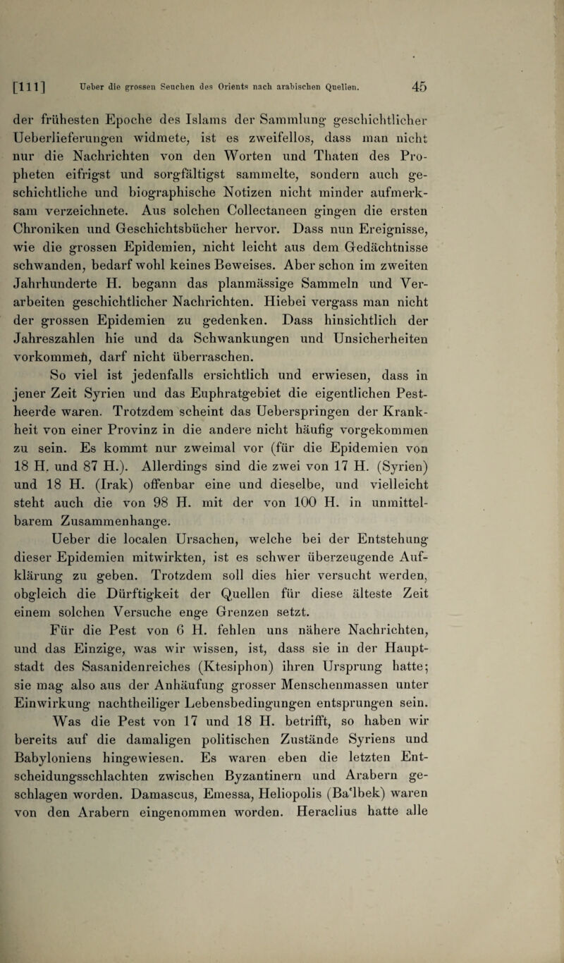 der frühesten Epoche des Islams der Sammlung’ geschichtlicher Ueberlieferungen widmete, ist es zweifellos, dass man nicht nur die Nachrichten von den Worten und Thateii des Pro¬ pheten eifrigst und sorgfältigst sammelte, sondern auch ge¬ schichtliche und biographische Notizen nicht minder aufmerk¬ sam verzeichnete. Aus solchen Collectaneen gingen die ersten Chroniken und Geschichtsbücher hervor. Dass nun Ereignisse, wie die grossen Epidemien, nicht leicht aus dem Gedächtnisse schwanden, bedarf wohl keines Beweises. Aber schon im zweiten Jahrhunderte H. begann das planmässige Sammeln und Ver¬ arbeiten geschichtlicher Nachrichten. Hiebei vergass man nicht der grossen Epidemien zu gedenken. Dass hinsichtlich der Jahreszahlen hie und da Schwankungen und Unsicherheiten vorkommeü, darf nicht überraschen. So viel ist jedenfalls ersichtlich und erwiesen, dass in jener Zeit Syrien und das Euphratgebiet die eigentlichen Pest¬ heerde waren. Trotzdem scheint das Ueberspringen der Krank¬ heit von einer Provinz in die andere nicht häufig vorgekommen zu sein. Es kommt nur zweimal vor (für die Epidemien von 18 H. und 87 H.). Allerdings sind die zwei von 17 H. (Syrien) und 18 H. (Irak) offenbar eine und dieselbe, und vielleicht steht auch die von 98 H. mit der von 100 H. in unmittel¬ barem Zusammenhänge. Ueber die localen Ursachen, welche bei der Entstehung dieser Epidemien mitwirkten, ist es schwer überzeugende Auf¬ klärung zu geben. Trotzdem soll dies hier versucht werden, obgleich die Dürftigkeit der Quellen für diese älteste Zeit einem solchen Versuche enge Grenzen setzt. Für die Pest von 6 H. fehlen uns nähere Nachrichten, und das Einzige, was wir wissen, ist, dass sie in der Haupt¬ stadt des Sasanidenreiches (Ktesiphon) ihren Ursprung hatte; sie mag also aus der Anhäufung grosser Menschenmassen unter Einwirkung nachtheiliger Lebensbedingungen entsprungen sein. Was die Pest von 17 und 18 H. betrifft, so haben wir bereits auf die damaligen politischen Zustände Syriens und Babyloniens hingewiesen. Es waren eben die letzten Ent¬ scheidungsschlachten zwischen Byzantinern und Arabern ge¬ schlagen worden. Damascus, Emessa, Heliopolis (Ba'lbek) waren von den Arabern eingenommen worden. Heraclius hatte alle
