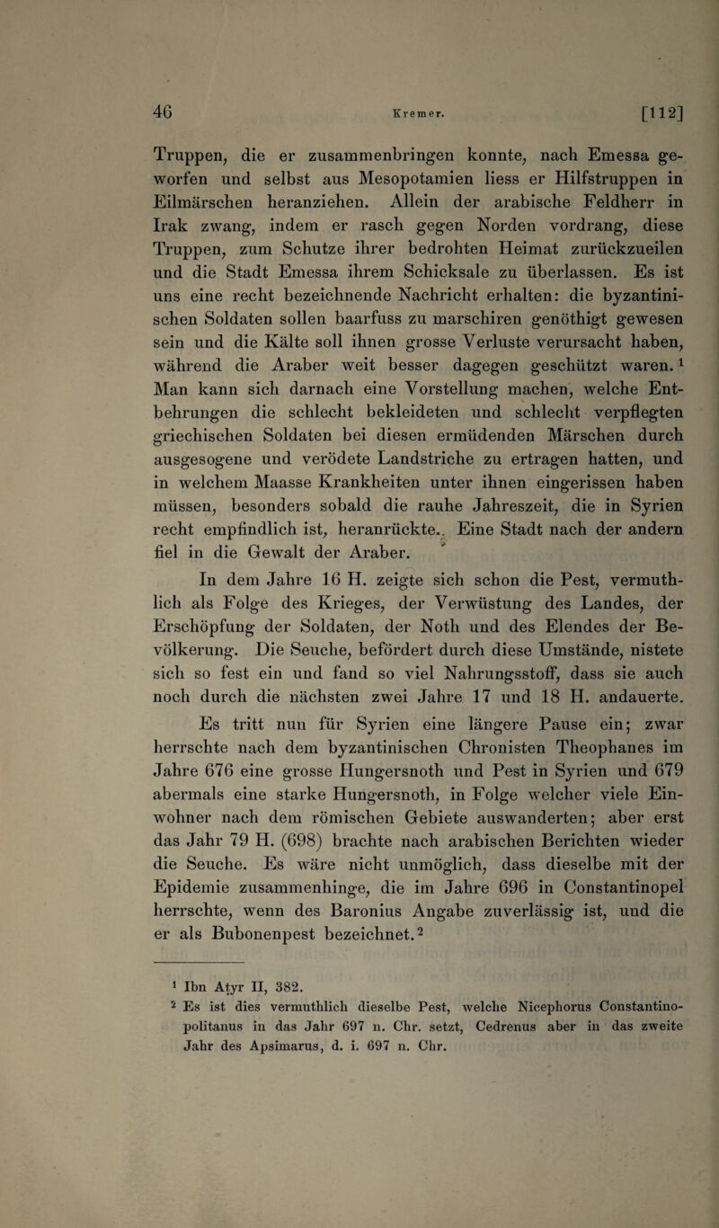 Truppen, die er zusammenbringen konnte, nach Emessa ge¬ worfen und selbst aus Mesopotamien Hess er Hilfstruppen in Eilmärschen heranziehen. Allein der arabische Feldherr in Irak zwang, indem er rasch gegen Norden vordrang, diese Truppen, zum Schutze ihrer bedrohten Heimat zurückzueilen und die Stadt Emessa ihrem Schicksale zu überlassen. Es ist uns eine recht bezeichnende Nachricht erhalten: die byzantini¬ schen Soldaten sollen baarfuss zu marschiren genöthigt gewesen sein und die Kälte soll ihnen grosse Verluste verursacht haben, während die Araber weit besser dagegen geschützt waren.1 Man kann sich darnach eine Vorstellung machen, welche Ent¬ behrungen die schlecht bekleideten und schlecht verpflegten griechischen Soldaten bei diesen ermüdenden Märschen durch ausgesogene und verödete Landstriche zu ertragen hatten, und in welchem Maasse Krankheiten unter ihnen eingerissen haben müssen, besonders sobald die rauhe Jahreszeit, die in Syrien recht empfindlich ist, heranrückte.. Eine Stadt nach der andern fiel in die Gewalt der Araber. In dem Jahre 16 H. zeigte sich schon die Pest, vermuth- lich als Folge des Krieges, der Verwüstung des Landes, der Erschöpfung der Soldaten, der Noth und des Elendes der Be¬ völkerung. Die Seuche, befördert durch diese Umstände, nistete sich so fest ein und fand so viel Nahrungsstoff, dass sie auch noch durch die nächsten zwei Jahre 17 und 18 H. andauerte. Es tritt nun für Syrien eine längere Pause ein; zwar herrschte nach dem byzantinischen Chronisten Theophanes im Jahre 676 eine grosse Hungersnoth und Pest in Syrien und 679 abermals eine starke Hungersnoth, in Folge welcher viele Ein¬ wohner nach dem römischen Gebiete auswanderten; aber erst das Jahr 79 H. (698) brachte nach arabischen Berichten wieder die Seuche. Es wäre nicht unmöglich, dass dieselbe mit der Epidemie zusammenhinge, die im Jahre 696 in Constantinopel herrschte, wenn des Baronius Angabe zuverlässig ist, und die er als Bubonenpest bezeichnet.2 1 Ibn Atyr II, 382. 2 Es ist dies vermuthlich dieselbe Pest, welche Nicephorus Constantino- politanus in das Jahr 697 n. Chr. setzt, Cedrenus aber in das zweite Jahr des Apsimarus, d. i. 697 n. Chr.
