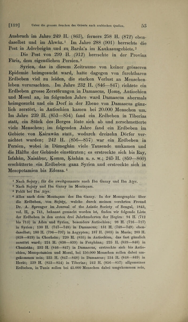 Ausbruch im Jahre 249 H. (863), ferners 258 H. (872) eben¬ daselbst und im Ahwäz.1 Im Jahre 288 (901) herrschte die Pest in Aderbeigan und zu Barda'a im Kaukasusgebiete.2 Die Pest von 299 H. (912) herrschte in der Provinz Färis, dem eigentlichen Persien.3 Syrien, das in diesem Zeiträume von keiner grösseren Epidemie heimgesucht ward, hatte dagegen von furchtbaren Erdbeben viel zu leiden, die starken Verlust an Menschen¬ leben verursachten. Im Jahre 232 H. (846—847) richtete ein Erdbeben grosse Zerstörungen in Damascus, Horns, Antiochien und Mosul an, im folgenden Jahre ward Damascus abermals heimgesucht und ein Dorf in der Ebene von Damascus gänz¬ lich zerstört, in Antiochien kamen bei 20.000 Menschen um. Im Jahre 239 H. (853—854) fand ein Erdbeben in Tiberias statt, ein Stück des Berges löste sich ab und zerschmetterte viele Menschen; im folgenden Jahre fand ein Erdbeben im Gebiete von Kairawän statt, wodurch dreizehn Dörfer ver¬ nichtet wurden; 242 H. (856—857) war ein Erdbeben in Persien, wobei in Dämeghän viele Tausende umkamen und die Hälfte der Gebäude einstürzten; es erstreckte sich bis Ray, Isfahän, Naisabur, Komm, Käshan u. s. w.; 245 H. (859—860) erschütterte ein Erdbeben ganz Syrien und erstreckte sich in Mesopotamien bis Edessa.4 1 Nach Sojuty; für die zweitgenannte nach Ihn Gauzy und Ihn Atyr. 2 Nach Sojuty und Ihn Gauzy im Montazam. 3 Fehlt bei Ibn Atyr. 4 Alles nach dem Montazam des Ibn Gauzy. In der Monographie über die Erdbeben, von Sojuty, welche durch meinen verehrten Freund Dr. A. Sprenger im Journal of the Asiatic Society of Bengal, 1843, vol. II, p. 741, bekannt gemacht worden ist, finden wir folgende Liste der Erdbeben in den ersten drei Jahrhunderten der Hegira: 94 H. (712 bis 713) in Aden und Syrien, besonders Antiochien; 98 H. (716—717) in Syrien; 130 H. (747—748) in Damascus; 131 H. (748—749) eben¬ daselbst; 180 H. (796—797) in Aegypten; 187 H. (803) in Masia; 203 H. (818—819) in Choräsän; 220 H. (835) in Antiochien, das fast gänzlich zerstört ward; 224 H. (838—839) in Ferghäna; 225 II. (839—840) in Chuzistän; 232 H. (846—847) in Damascus, erstreckte sich bis Antio¬ chien, Mesopotamien und Mosul, bei 150.000 Menschen sollen dabei um¬ gekommen sein; 233 H. (847—848) in Damascus; 234 H. (848—849) in Herät; 239 H. (853—854) in Tiberias; 242 H. (856—857) allgemeines Erdbeben, in Tunis sollen bei 45.000 Menschen dabei umgekommen sein,