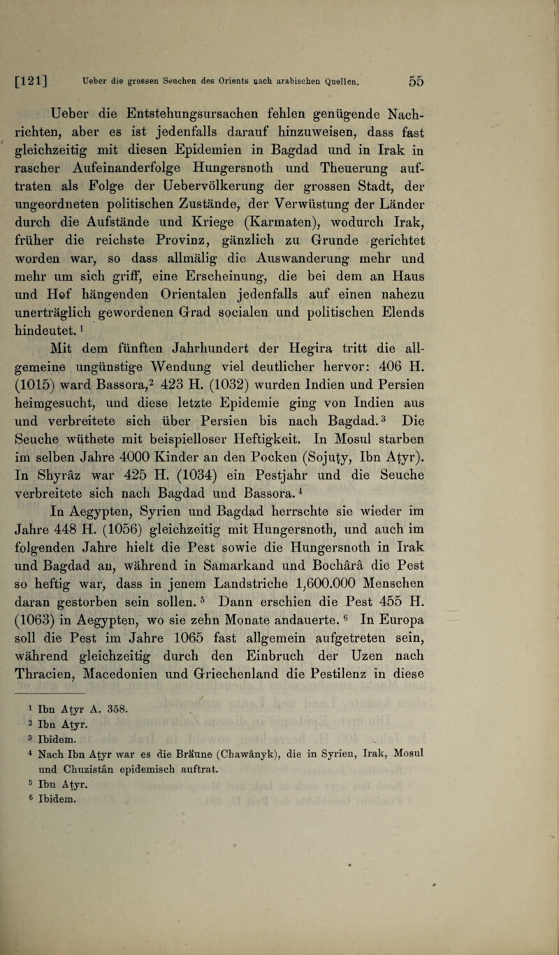 Ueber die Entstehungsursachen fehlen genügende Nach¬ richten, aber es ist jedenfalls darauf hinzuweisen, dass fast gleichzeitig mit diesen Epidemien in Bagdad und in Irak in rascher Aufeinanderfolge Hungersnoth und Theuerung auf¬ traten als Folge der Uebervölkerung der grossen Stadt, der ungeordneten politischen Zustände, der Verwüstung der Länder durch die Aufstände und Kriege (Karmaten), wodurch Irak, früher die reichste Provinz, gänzlich zu Grunde gerichtet worden war, so dass allmälig die Auswanderung mehr und mehr um sich griff, eine Erscheinung, die bei dem an Haus und Hof hängenden Orientalen jedenfalls auf einen nahezu unerträglich gewordenen Grad socialen und politischen Elends hindeutet.1 Mit dem fünften Jahrhundert der Hegira tritt die all¬ gemeine ungünstige Wendung viel deutlicher hervor: 406 H. (1015) ward Bassora,2 423 H. (1032) wurden Indien und Persien heimgesucht, und diese letzte Epidemie ging von Indien aus und verbreitete sich über Persien bis nach Bagdad.3 Die Seuche wüthete mit beispielloser Heftigkeit. In Mosul starben im selben Jahre 4000 Kinder an den Pocken (Sojuty, Ibn Atyr). In Shyräz war 425 H. (1034) ein Pestjahr und die Seuche verbreitete sich nach Bagdad und Bassora.4 In Aegypten, Syrien und Bagdad herrschte sie wieder im Jahre 448 H. (1056) gleichzeitig mit Hungersnoth, und auch im folgenden Jahre hielt die Pest sowie die Hungersnoth in Irak und Bagdad an, während in Samarkand und Bochärä die Pest so heftig war, dass in jenem Landstriche 1,600.000 Menschen daran gestorben sein sollen.5 Dann erschien die Pest 455 H. (1063) in Aegypten, wo sie zehn Monate andauerte.6 In Europa soll die Pest im Jahre 1065 fast allgemein aufgetreten sein, während gleichzeitig durch den Einbruch der Uzen nach Thracien, Macedonien und Griechenland die Pestilenz in diese 1 Ibn Atyr A. 358. 2 Ibn Atyr. 3 Ibidem. 4 Nach Ibn Atyr war es die Bräune (Chawänyk), die in Syrien, Irak, Mosul und Chuzistän epidemisch auftrat. 5 Ibn Atyr. 6 Ibidem.