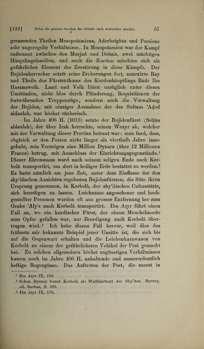 i grenzenden Theilen Mesopotamiens, Aderbeigäns und Persiens sehr ungeregelte Verhältnisse. In Mesopotamien war der Kampf entbrannt zwischen den Mazjad und Dobais, zwei mächtigen Häuptlingsfamilien, und auch die Kurden mischten sich als gefährliches Element der Zerstörung in diese Kämpfe. Der Bujidenherrscher setzte seine Eroberungen fort, annexirte Ray und Theile des Fürstenthums des Kurdenhäuptlings Badr Ihn Hasanaweih. Land und Volk litten unsäglich unter diesen Umständen, nicht blos durch Plünderung, Requisitionen der fortwährenden Truppenzüge, sondern auch die Verwaltung der Bujiden, mit einziger Ausnahme der des Sultans *Adod aldaulah, war höchst räuberisch. Im Jahre 406 H. (1015) setzte der Bujidenfürst (Solfän aldaulah), der über Irak herrschte, seinen Wezyr ab, welcher mit der Verwaltung dieser Provinz betraut war: man fand, dass, obgleich er den Posten nicht länger als vierthalb Jahre inne¬ gehabt, sein Vermögen eine Million Dynars (über 12 Millionen Francs) betrug, mit Ausschluss der Einrichtungsgegenstände.1 Dieser Ehrenmann ward nach seinem seligen Ende nach Ker- belä transportirt, um dort in heiliger Erde bestattet zu werden.2 Es hatte nämlich um jene Zeit, unter dem Einflüsse der den shy'itischen Ansichten ergebenen Bujidenfürsten, die Sitte ihren Ursprung genommen, in Kerb ela, der shy'itischen Cultusstätte, sich beerdigen zu lassen. Leichname angesehener und hoch- gestellter Personen wurden oft aus grosser Entfernung her zum Grabe 'Aly’s nach Kerbelä transportirt. Ibn Atyr führt einen Fall an, wo ein kurdischer Fürst, der einem Meuchelmorde zum Opfer gefallen war, zur Beerdigung nach Kerbelä über¬ tragen wird.3 Ich hebe diesen Fall hervor, weil dies das früheste mir bekannte Beispiel jener Unsitte ist, die sich bis auf die Gegenwart erhalten und die Leichenkarawanen von Kerbelä zu einem der gefährlichsten Vehikel der Pest gemacht hat. Zu solchen allgemeinen höchst ungünstigen Verhältnissen kamen noch im Jahre 406 H. anhaltende und ausserordentlich heftige Regengüsse. Das Auftreten der Pest, die zuerst in 1 Ibn Atyr IX, 182. 2 Schon Byruny kennt Kerbelä als Wallfahrtsort der Shy'iten. Byruny, ed. Sachau, S. 329. 3 Ibn Atyr IX, 173.