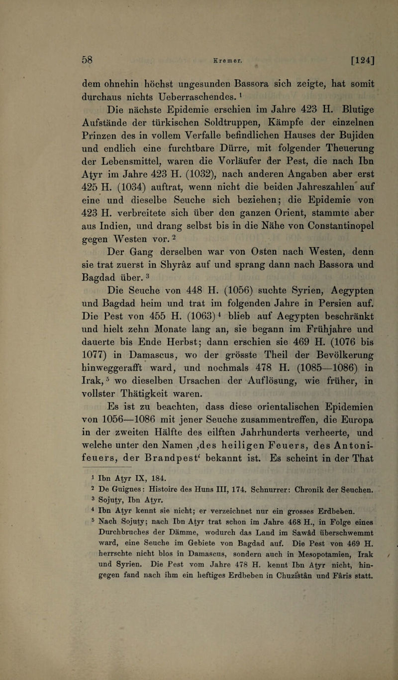 dem ohnehin höchst ungesunden Bassora sich zeigte, hat somit durchaus nichts Ueberraschendes.1 Die nächste Epidemie erschien im Jahre 423 H. Blutige Aufstände der türkischen Soldtruppen, Kämpfe der einzelnen Prinzen des in vollem Verfalle befindlichen Hauses der Bujiden und endlich eine furchtbare Dürre, mit folgender Theuerung der Lebensmittel, waren die Vorläufer der Pest, die nach Ibn Atyr im Jahre 423 H. (1032), nach anderen Angaben aber erst 425 H. (1034) auftrat, wenn nicht die beiden Jahreszahlen auf eine und dieselbe Seuche sich beziehen; die Epidemie von 423 H. verbreitete sich über den ganzen Orient, stammte aber aus Indien, und drang selbst bis in die Nähe von Constantinopel gegen Westen vor.2 Der Gang derselben war von Osten nach Westen, denn sie trat zuerst in Shyräz auf und sprang dann nach Bassora und Bagdad über.3 Die Seuche von 448 H. (1056) suchte Syrien, Aegypten und Bagdad heim und trat im folgenden Jahre in Persien auf. Die Pest von 455 H. (1063)4 blieb auf Aegypten beschränkt und hielt zehn Monate lang an, sie begann im Frühjahre und dauerte bis Ende Herbst; dann erschien sie 469 H. (1076 bis 1077) in Damascus, wo der grösste Theil der Bevölkerung hinweggerafft ward, und nochmals 478 H. (1085—1086) in Irak,5 wo dieselben Ursachen der Auflösung, wie früher, in vollster Thätigkeit waren. Es ist zu beachten, dass diese orientalischen Epidemien von 1056—1086 mit jener Seuche Zusammentreffen, die Europa in der zweiten Hälfte des eilften Jahrhunderts verheerte, und welehe unter den Namen ,des heiligen Feuers, des Antoni- feuers, der BrandpesP bekannt ist. Es scheint in der That 1 Ibn Atyr IX, 184. 2 De Guignes: Histoire des Huns III, 174. Schnurrer: Chronik der Seuchen. 3 Sojuty, Ibn Atyr. 4 Ibn Atyr kennt sie nicht; er verzeichnet nur ein grosses Erdbeben. 5 Nach Sojuty; nach Ibn Atyr trat schon im Jahre 468 H., in Folge eines Durchbruches der Dämme, wodurch das Land im Sawäd überschwemmt ward, eine Seuche im Gebiete von Bagdad auf. Die Pest von 469 H. herrschte nicht blos in Damascus, sondern auch in Mesopotamien, Irak und Syrien. Die Pest vom Jahre 478 H. kennt Ibn Atyr nicht, hin¬ gegen fand nach ihm ein heftiges Erdbeben in Chuzi'stän und Färis statt.