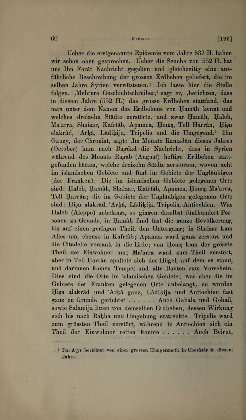 Ueber die erstgenannte Epidemie vom Jahre 537 H. haben wir schon oben gesprochen. Ueber die Seuche von 552 H. hat uns Ibn Forät Nachricht gegeben und gleichzeitig eine aus¬ führliche Beschreibung der grossen Erdbeben geliefert, die im selben Jahre Syrien verwüsteten.1 Ich lasse hier die Stelle folgen. ,Mehrere Geschichtschreiber/ sagt er, ,berichten, dass in diesem Jahre (552 H.) das grosse Erdbeben stattfand, das man unter dem Namen des Erdbebens von Hamäh kennt und welches dreizehn Städte zerstörte, und zwar Hamäh, Haleb, Ma'arra, Shaizar, Kafrtäb, Apamea, Horns, Teil Harrän, Hisn elakräd, 'Arkä, Lädikija, Tripolis und die Umgegend/ Ibn Gauzy, der Chronist, sagt: ,1m Monate Ramadan dieses Jahres (October) kam nach Bagdad die Nachricht, dass in Syrien während des Monats Ragab (August) heftige Erdbeben statt¬ gefunden hätten, welche dreizehn Städte zerstörten, wovon acht im islamischen Gebiete und fünf im Gebiete der Ungläubigen (der Franken). Die im islamischen Gebiete gelegenen Orte sind: Haleb, Hamäh, Shaizar, Kafrtäb, Apamea, Horns, Ma'arra, Teil Harrän; die im Gebiete der Ungläubigen gelegenen Orte sind: Hisn alakräd, 'Arkä, Lädikija, Tripolis, Antiochien. Was Haleb (Aleppo) anbelangt, so gingen daselbst fünfhundert Per¬ sonen zu Grunde, in Hamäh fand fast die ganze Bevölkerung, bis auf einen geringen Theil, den Untergang; in Shaizar kam Alles um, ebenso in Kafrtäb; Apamea ward ganz zerstört und die Citadelle versank in die Erde; von Horns kam der grösste Theil der Einwohner um; Ma'arra ward zum Theil zerstört, aber in Teil Harrän spaltete sich der Hügel, auf dem es stand, und darinnen kamen Tempel und alte Bauten zum Vorschein. Dies sind die Orte im islamischen Gebiete; was aber die im Gebiete der Franken gelegenen Orte anbelangt, so wurden Hisn alakräd und 'Arkä ganz, Lädikija und Antiochien fast ganz zu Grunde gerichtet.Auch Gabala und Gobail, sowie Salamija litten von demselben Erdbeben, dessen Wirkung sich bis nach Ral?ba und Umgebung erstreckte. Tripolis ward zum grössten Theil zerstört, während in Antiochien sich ein Theil der Einwohner retten konnte.Auch Beirut, 1 Ibn Atyr berichtet von einer grossen Hungersnoth in Choräsän in diesem Jahre.