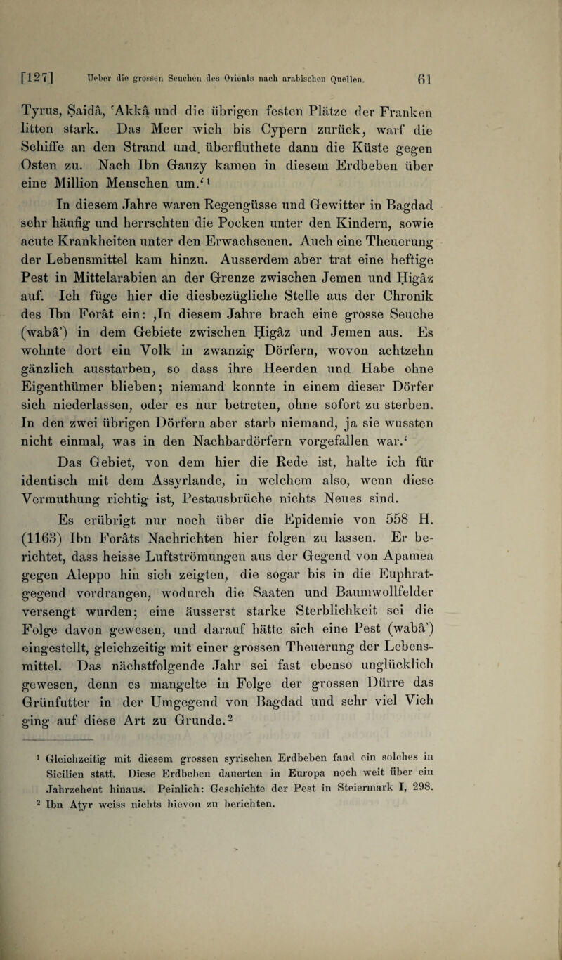 Tyrus, Saida, cAkka und die übrigen festen Plätze der Franken litten stark. Das Meer wich bis Cypern zurück, warf die Schiffe an den Strand und. überfluthete dann die Küste gegen Osten zu. Nach Ibn Gauzy kamen in diesem Erdbeben über eine Million Menschen um/1 In diesem Jahre waren Regengüsse und Gewitter in Bagdad sehr häufig und herrschten die Pocken unter den Kindern, sowie acute Krankheiten unter den Erwachsenen. Auch eine Theuerung der Lebensmittel kam hinzu. Ausserdem aber trat eine heftige Pest in Mittelarabien an der Grenze zwischen Jemen und Higäz auf. Ich füge hier die diesbezügliche Stelle aus der Chronik des Ibn Forät ein: ,In diesem Jahre brach eine grosse Seuche (wabä') in dem Gebiete zwischen Higäz und Jemen aus. Es wohnte dort ein Volk in zwanzig Dörfern, wovon achtzehn gänzlich ausstarben, so dass ihre Heerden und Habe ohne Eigenthümer blieben; niemand konnte in einem dieser Dörfer sich niederlassen, oder es nur betreten, ohne sofort zu sterben. In den zwei übrigen Dörfern aber starb niemand, ja sie wussten nicht einmal, was in den Nachbardörfern vorgefallen war.* Das Gebiet, von dem hier die Rede ist, halte ich für identisch mit dem Assyrlande, in welchem also, wenn diese Vermuthung richtig ist, Pestausbrüche nichts Neues sind. Es erübrigt nur noch über die Epidemie von 558 H. (1163) Ibn Foräts Nachrichten hier folgen zu lassen. Er be¬ richtet, dass heisse Luftströmungen aus der Gegend von Apamea gegen Aleppo hin sich zeigten, die sogar bis in die Euphrat¬ gegend vordrangen, wodurch die Saaten und Baumwollfelder versengt wurden; eine äusserst starke Sterblichkeit sei die Folge davon gewesen, und darauf hätte sich eine Pest (wabä1) eingestellt, gleichzeitig mit einer grossen Theuerung der Lebens¬ mittel. Das nächstfolgende Jahr sei fast ebenso unglücklich gewesen, denn es mangelte in Folge der grossen Dürre das Grünfutter in der Umgegend von Bagdad und sehr viel Vieh ging auf diese Art zu Grunde.2 1 Gleichzeitig mit diesem grossen syrischen Erdbeben fand ein solches in Sicilien statt. Diese Erdbeben dauerten in Europa noch weit über ein Jahrzehent hinaus. Peinlich: Geschichte der Pest in Steiermark I, 298. 2 Ibn Atyr weiss nichts hievon zu berichten.