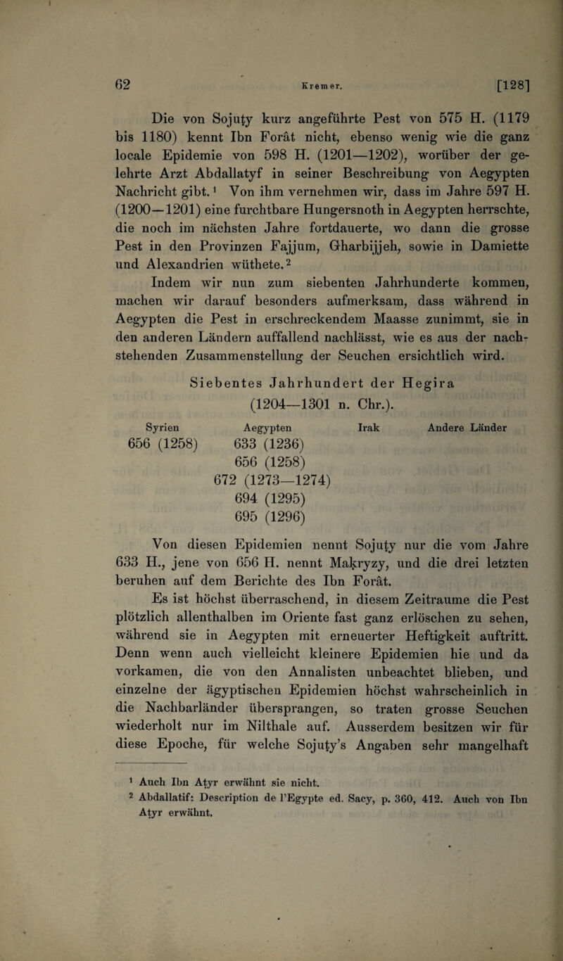 Die von Sojuty kurz angeführte Pest von 575 H. (1179 bis 1180) kennt Ibn Forät nicht, ebenso wenig wie die ganz locale Epidemie von 598 H. (1201—1202), worüber der ge¬ lehrte Arzt Abdallatyf in seiner Beschreibung von Aegypten Nachricht gibt.1 Von ihm vernehmen wir, dass im Jahre 597 H. (1200—1201) eine furchtbare Hungersnoth in Aegypten herrschte, die noch im nächsten Jahre fortdauerte, wo dann die grosse Pest in den Provinzen Fajjum, Gharbijjeh, sowie in Damiette und Alexandrien wüthete.2 Indem wir nun zum siebenten Jahrhunderte kommen, machen wir darauf besonders aufmerksam, dass während in Aegypten die Pest in erschreckendem Maasse zunimmt, sie in den anderen Ländern auffallend nachlässt, wie es aus der nach¬ stehenden Zusammenstellung der Seuchen ersichtlich wird. Siebentes Jahrhundert der Hegira (1204—1301 n. Ohr.). Syrien Aegypten Irak Andere Länder 656 (1258) 633 (1236) 656 (1258) 672 (1273—1274) 694 (1295) 695 (1296) Von diesen Epidemien nennt Sojuty nur die vom Jahre 633 H., jene von 656 H. nennt Makryzy, und die drei letzten beruhen auf dem Berichte des Ibn Forät. Es ist höchst überraschend, in diesem Zeiträume die Pest plötzlich allenthalben im Oriente fast ganz erlöschen zu sehen, während sie in Aegypten mit erneuerter Heftigkeit auftritt. Denn wenn auch vielleicht kleinere Epidemien hie und da vorkamen, die von den Annalisten unbeachtet blieben, und einzelne der ägyptischen Epidemien höchst wahrscheinlich in die Nachbarländer übersprangen, so traten grosse Seuchen wiederholt nur im Nilthale auf. Ausserdem besitzen wir für diese Epoche, für welche Sojuty’s Angaben sehr mangelhaft 1 Auch Ibn Atyr erwähnt sie nicht. 2 Abdallatif: Description de l’Egypte ed. Sacy, p. 360, 412. Auch von Ibn Atyr erwähnt.
