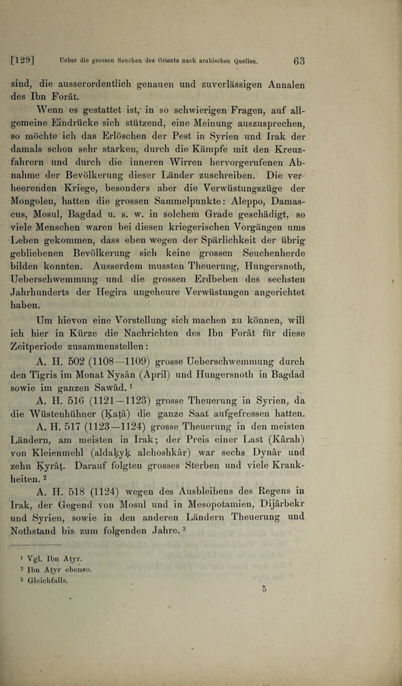 sind, die ausserordentlich genauen und zuverlässigen Annalen des Ihn Forät. Wenn es gestattet ist/ in so schwierigen Fragen, auf all¬ gemeine Eindrücke sich stützend, eine Meinung auszusprechen, so möchte ich das Erlöschen der Pest in Syrien und Irak der damals schon sehr starken, durch die Kämpfe mit den Kreuz¬ fahrern und durch die inneren Wirren hervorgerufenen Ab¬ nahme der Bevölkerung dieser Länder zuschreiben. Die ver¬ heerenden Kriege, besonders aber die Verwüstungszüge der Mongolen, hatten die grossen Sammelpunkte: Aleppo, Damas- cus, Mosul, Bagdad u. s. w. in solchem Grade geschädigt, so viele Menschen waren bei diesen kriegerischen Vorgängen ums Leben gekommen, dass eben wegen der Spärlichkeit der übrig gebliebenen Bevölkerung sich keine grossen Seuchenherde bilden konnten. Ausserdem mussten Theuerung, Hungersnoth, Ueberschwemmung und die grossen Erdbeben des sechsten Jahrhunderts der Hegira ungeheure Verwüstungen angerichtet haben. Um hievon eine Vorstellung sich machen zu können, will ich hier in Kürze die Nachrichten des Ihn Forät für diese Zeitperiode zusammenstellen: A. H. 502 (1108—1109) grosse Ueberschwemmung durch den Tigris im Monat Nysän (April) und Hungersnoth in Bagdad sowie im ganzen Sawäd. 1 A. H. 516 (1121 — 1123) grosse Theuerung in Syrien, da die Wüstenhühner (Katä) die ganze Saat aufgefressen hatten. A. H. 517 (1123—1124) grosse Theuerung in den meisten Ländern, am meisten in Irak; der Preis einer Last (Kärah) von Kleienmehl (aldakyk alchoshkär) war sechs Dynär und zehn Kyrät. Darauf folgten grosses Sterben und viele Krank¬ heiten. 2 A. II. 518 (1124) wegen des Ausbleibens des Regens in Irak, der Gegend von Mosul und in Mesopotamien, Dijärbekr und Syrien, sowie in den anderen Ländern Theuerung und Nothstand bis zum folgenden Jahre.3 1 Vgl. Ibn Atyr. 2 Ibn Atyr ebenso. 3 Gleichfalls.