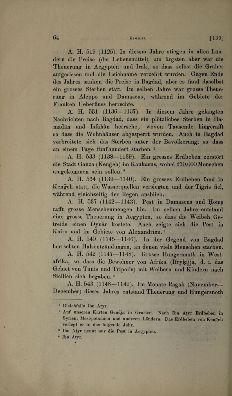 A. H. 519 (1125). In diesem Jahre stiegen in allen Län¬ dern die Preise (der Lebensmittel), am ärgsten aber war die Theuerung in Aegypten und Irak, so dass selbst die Gräber aufgerissen und die Leichname verzehrt wurden. Gegen Ende des Jahres sanken die Preise in Bagdad, aber es fand daselbst ein grosses Sterben statt. Im selben Jahre war grosse Theue¬ rung in Aleppo und Damascus, während im Gebiete der Franken Ueberfluss herrschte. A. H. 531 (1136—1137). In diesem Jahre gelangten Nachrichten nach Bagdad, dass ein plötzliches Sterben in Ha- madän und Isfahän herrsche, wovon Tausende hingerafft so dass die Wohnhäuser abgesperrt wurden. Auch in Bagdad verbreitete sich das Sterben unter der Bevölkerung, so dass an einem Tage fünfhundert starben. 1 A. H. 533 (1138—1139). Ein grosses Erdbeben zerstört die Stadt Ganza (Kengeh) im Kaukasus, wobei 230.000 Menschen umgekommen sein sollen. ‘2 A. H. 534 (1139—1140). Ein grosses Erdbeben fand in Kengeh statt, die Wasserquellen versiegten und der Tigris fiel, während gleichzeitig der Regen ausblieb. A. H. 537 (1142—1143). Pest in Damascus und Horns rafft grosse Menschenmengen hin. Im selben Jahre entstand eine grosse Theuerung in Aegypten, so dass die Weibeh Ge¬ treide einen Dynär kostete. Auch zeigte sich die Pest in Kairo und im Gebiete von Alexandrien.3 A. H. 540 (1145—1146). In der Gegend von Bagdad herrschten Halsentzündungen, an denen viele Menschen starben. A. H. 542 (1147—1148). Grosse Hungersnoth in West¬ afrika, so dass die Bewohner von Afrika (Ifrykijja, d. i. das Gebiet von Tunis und Tripolis) mit Weibern und Kindern nach Sicilien sich begaben.4 A. H. 543 (1148—1149). Im Monate Ragab (November— December) dieses Jahres entstand Theuerung und Hungersnoth 1 Gleichfalls Ibn Atyr. Auf unseren Karten Gendja in Grusien. Nach Ibn Atyr Erdbeben in Syrien, Mesopotamien und anderen Ländern. Das Erdbeben von Kengeh verlegt er in das folgende Jahr. 3 Ibn Atyr nennt nur die Pest in Aegypten. 4 Ibn Atyr.
