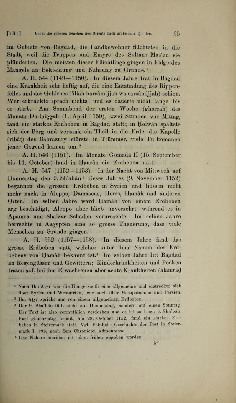 im Gebiete von Bagdad, die Landbewohner flüchteten in die Stadt, weil die Truppen und Emyre des Sultans Mas'ud sie plünderten. Die meisten dieser Flüchtlinge gingen in Folge des Mangels an Bekleidung und Nahrung zu Grunde. 1 A. H. 544 (1149—1150). In diesem Jahre trat in Bagdad eine Krankheit sehr heftig auf, die eine Entzündung des Rippen¬ felles und des Gehirnes ('illah barsämijjah wa sarsämijjali) schien. Wer erkrankte sprach nichts, und es dauerte nicht lange bis er starb. Am Sonnabend der ersten Woche (ghorrah) des Monats Du-lhiggah (1. April 1150), zwei Stunden vor Mittag, fand ein starkes Erdbeben in Bagdad statt; in Holwan spaltete sich der Berg und versank ein Theil in die Erde, die Kapelle (ribat) des Bahrazury stürzte in Trümmer, viele Turkomanen jener Gegend kamen um.2 A. H. 546 (1151). Im Monate Gomada II (15. September bis 14. October) fand in Haurän ein Erdbeben statt. A. H. 547 (1152—1153). In der Nacht von Mittwoch auf Donnerstag den 9. SITaban3 dieses Jahres (9. November 1152) begannen die grossen Erdbeben in Syrien und Hessen nicht mehr nach, in Aleppo, Damascus, Horns, Hamäh und anderen Orten. Im selben Jahre ward Hamäh von einem Erdbeben arg beschädigt, Aleppo aber blieb unversehrt, während es in Apamea und Shaizar Schaden verursachte. Im selben Jahre herrschte in Aegypten eine so grosse Theuerung, dass viele Menschen zu Grunde gingen. A. H. 552 (1157—1158). In diesem Jahre fand das grosse Erdbeben statt, welches unter dem Namen des Erd¬ bebens von Hamäh bekannt ist.4 Im selben Jahre litt Bagdad an Regengüssen und Gewittern; Kinderkrankheiten und Pocken traten auf, bei den Erwachsenen aber acute Krankheiten (alarni äd 1 Nach Ihn Atyr war die Hungersnoth eine allgemeine und erstreckte sich über Syrien und Westafrika, wie auch über Mesopotamien und Persien. 2 Ibn Atyr spricht nur von einem allgemeinen Erdbeben. 3 Der 9. Sha'bän fällt nicht auf Donnerstag, sondern auf einen Sonntag. Der Text ist also vermuthlich verdorben und es ist zu lesen 6. Sha'bän. Fast gleichzeitig hiemit, am 28. October 1152, fand ein starkes Erd¬ beben in Steiermark statt. Vgl. Peinlich: Geschichte der Pest in Steier¬ mark I, 298, nach dem Chronicon Admontense. 4 Das Nähere hierüber ist schon früher gegeben worden.