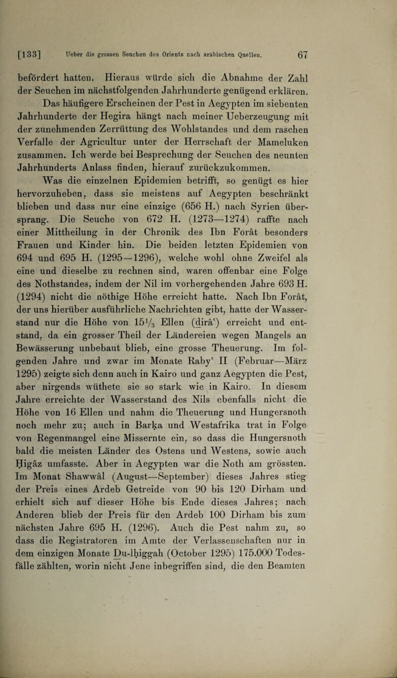 befördert hatten. Hieraus würde sich die Abnahme der Zahl der Seuchen im nächstfolgenden Jahrhunderte genügend erklären. Das häufigere Erscheinen der Pest in Aegypten im siebenten Jahrhunderte der Hegira hängt nach meiner Ueberzeugung mit der zunehmenden Zerrüttung des Wohlstandes und dem raschen Verfalle der Agricultur unter der Herrschaft der Mameluken zusammen. Ich werde bei Besprechung der Seuchen des neunten Jahrhunderts Anlass finden, hierauf zurückzukommen. Was die einzelnen Epidemien betrifft, so genügt es hier hervorzuheben, dass sie meistens auf Aegypten beschränkt blieben und dass nur eine einzige (656 H.) nach Syrien über¬ sprang. Die Seuche von 672 H. (1273—1274) raffte nach einer Mittheilung in der Chronik des Ibn Forät besonders Frauen und Kinder hin. Die beiden letzten Epidemien von 694 und 695 H. (1295 —1296), welche wohl ohne Zweifel als eine und dieselbe zu rechnen sind, waren offenbar eine Folge des Nothstandes, indem der Nil im vorhergehenden Jahre 693 H. (1294) nicht die nöthige Höhe erreicht hatte. Nach Ibn Forät, der uns hierüber ausführliche Nachrichten gibt, hatte der Wasser¬ stand nur die Höhe von 15 V3 Ellen (dirä') erreicht und ent¬ stand, da ein grosser Theil der Ländereien wegen Mangels an Bewässerung unbebaut blieb, eine grosse Theuerung. Im fol¬ genden Jahre und zwar im Monate Rabyc II (Februar—März 1295) zeigte sich denn auch in Kairo und ganz Aegypten die Pest, aber nirgends wüthete sie so stark wie in Kairo. In diesem Jahre erreichte der Wasserstand des Nils ebenfalls nicht die Höhe von 16 Ellen und nahm die Theuerung und Hungersnoth noch mehr zu; auch in Barka und Westafrika trat in Folge von Regenmangel eine Missernte ein, so dass die Hungersnoth bald die meisten Länder des Ostens und Westens, sowie auch Higäz umfasste. Aber in Aegypten war die Noth am grössten. Im Monat Shawwäl (August—September) dieses Jahres stieg der Preis eines Ardeb Getreide von 90 bis 120 Dirham und erhielt sich auf dieser Höhe bis Ende dieses Jahres; nach Anderen blieb der Preis für den Ardeb 100 Dirham bis zum nächsten Jahre 695 H. (1296). Auch die Pest nahm zu, so dass die Registratoren im Amte der Verlassenschaften nur in dem einzigen Monate Du-lhiggah (October 1295) 175.000 Todes¬ fälle zählten, worin nicht Jene inbegriffen sind, die den Beamten
